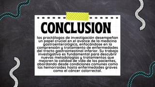 CONCLUSION
los proctólogos de investigación desempeñan
un papel crucial en el avance de la medicina
gastroenterológica, enfocándose en la
comprensión y tratamiento de enfermedades
del tracto gastrointestinal inferior. Su trabajo
investigativo es fundamental para descubrir
nuevas metodologías y tratamientos que
mejoren la calidad de vida de los pacientes,
abordando desde condiciones comunes como
las hemorroides hasta enfermedades graves
como el cáncer colorrectal.
 