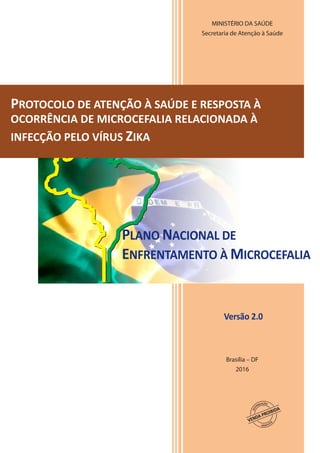 MINISTÉRIO DA SAÚDE
Secretaria de Atenção à Saúde
Brasília – DF
2016
PROTOCOLO DE ATENÇÃO À SAÚDE E RESPOSTA À
OCORRÊNCIA DE MICROCEFALIA RELACIONADA À
INFECÇÃO PELO VÍRUS ZIKA
PLANO NACIONAL DE
ENFRENTAMENTO À MICROCEFALIA
Versão 2.0
 