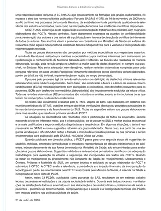 Protocolos Clínicos e Diretrizes Terapêuticas

uma responsabilidade conjunta. A ECT/HAOC age proativamente na formação dos grupos elaboradores, no
repasse a eles das normas editoriais publicadas (Portaria SAS/MS nº 375, de 10 de novembro de 2009) e no
auxílio contínuo nos processos de busca da literatura, de estabelecimento de padrões de qualidade e de rele-
vância dos estudos encontrados, bem como na interpretação técnica das evidências científicas disponíveis.
	        A ECT/HAOC encarrega-se da organização e estruturação do trabalho e dos contratos com os grupos
elaboradores dos PCDTs. Nesses contratos, ficam claramente expressos os acordos de confidencialidade
para preservação dos autores e dos textos até a publicação em livro e a declaração de conflitos de interesses
de todos os autores. Tais acordos visam a preservar os consultores e o Ministério da Saúde em esferas tão
relevantes como sigilo e independência intelectual, fatores indispensáveis para a validade e fidedignidade das
recomendações técnicas.
	        Todos os grupos elaboradores são compostos por médicos especialistas nos respectivos assuntos.
A revisão da literatura é realizada por médicos especialistas ou por médicos internistas com treinamento em
Epidemiologia e conhecimento de Medicina Baseada em Evidências. As buscas são realizadas de maneira
estruturada, ou seja, pela revisão ampla no Medline (a maior base de dados disponível) e, sempre que pos-
sível, no Embase. Não seria adequado, nem desejável, realizar revisões sistemáticas completas para cada
pergunta relevante em cada um dos Protocolos; certamente excelentes textos científicos seriam elaborados,
porém de difícil, se não inviável, implementação em razão do tempo demandado.
	        Optou-se pelo processo ágil da revisão estruturada com definição de desfechos clínicos relevantes
estabelecidos pelos médicos especialistas. Além disso, são enfatizadas a busca e a leitura de ensaios clínicos
randomizados (ECRs) metodologicamente bem planejados e conduzidos, com desfechos relevantes para os
pacientes. ECRs com desfechos intermediários (laboratoriais) são frequentemente excluídos da leitura crítica.
Todas as revisões sistemáticas (RS) encontradas são incluídas na análise, exceto as inconclusivas ou as que
tratam de intervenções ou desfechos irrelevantes.
	        Os textos são inicialmente avaliados pelo GT/MS. Depois de lidos, são discutidos em detalhes nas
reuniões periódicas do GT/MS, ocasiões em que são feitas verificações técnicas ou propostas adequações às
formas de funcionamento e de financiamento do SUS. Todas as sugestões voltam aos grupos elaboradores
para nova revisão, que resulta na primeira versão do PCDT.
	        As situações de discordância são resolvidas com a participação de todos os envolvidos, sempre
mantendo o foco no interesse maior, que é o bem público, de se adotar no SUS a melhor prática assistencial
e os mais qualificados e seguros métodos diagnósticos e terapêuticos. Em algumas situações, o texto é rea-
presentado ao GT/MS e novas sugestões retornam ao grupo elaborador. Neste caso, é a partir de uma se-
gunda versão que o DAE/SAS/MS define e formata a minuta das consultas públicas ou das portarias a serem
encaminhadas para publicação, pela SAS/MS, no Diário Oficial da União.
	        Quando publicado em consulta pública, o PCDT passa para uma segunda etapa. As sugestões de
usuários, médicos, empresas farmacêuticas e entidades representativas de classes profissionais e de paci-
entes, independentemente de sua forma de entrada no Ministério da Saúde, são encaminhadas para avalia-
ção pelos grupos elaboradores. Sugestões validadas e referendadas por estudos científicos com adequação
metodológica para avaliação de eficácia e segurança são incorporadas aos textos dos PCDTs. Quando
se tratar de medicamento ou procedimento não constante da Tabela de Procedimentos, Medicamentos e
Órteses, Próteses e Materiais do SUS, um parecer técnico é solicitado ao grupo elaborador do PCDT e
submetido à CITEC. A CITEC avalia a relevância, a pertinência e o impacto financeiro da incorporação da
tecnologia em pauta: se recomendada pela CITEC e aprovada pelo Ministro da Saúde, é inserida na Tabela e
incorporada ao novo texto do PCDT.
	        Assim, estes 33 PCDTs, publicados como portarias da SAS, resultaram de um extenso trabalho
técnico de pessoas e instituições e da própria sociedade brasileira. Durante este árduo processo, manifesta-
ções de satisfação de todos os envolvidos em sua elaboração e de usuários finais – profissionais da saúde e
pacientes – puderam ser testemunhadas, comprovando que a solidez e a fidedignidade técnicas dos PCDTs
têm impacto positivo nas políticas públicas de saúde.

21 de Julho de 2010.
 
