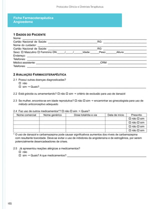 Protocolos Clínicos e Diretrizes Terapêuticas



      Ficha Farmacoterapêutica
      Angioedema


      1 DADOS DO PACIENTE
      Nome: ___________________________________________________________________________________
      Cartão Nacional de Saúde: _________________________________RG: _____________________________
      Nome do cuidador: _________________________________________________________________________
      Cartão Nacional de Saúde: _________________________________RG: _____________________________
      Sexo: o Masculino o Feminino DN:_____/_____/______Idade:______Peso:_______Altura:_______________
      Endereço: ________________________________________________________________________________
      Telefones: ________________________________________________________________________________
      Médico assistente: ___________________________________________CRM: __________________________
      Telefones: ________________________________________________________________________________


      2 AVALIAÇÃO FARMACOTERAPÊUTICA
      2.1 Possui outras doenças diagnosticadas?
          o não
          o sim g Quais? _______________________________________________________________________

      2.2 Está grávida ou amamentando? o não o sim g critério de exclusão para uso de danazol

      2.3 Se mulher, encontra-se em idade reprodutiva? o não o sim g encaminhar ao ginecologista para uso de
          método anticonceptivo adequado

      2.4 Faz uso de outros medicamentos*? o não o sim g Quais?
         Nome comercial      Nome genérico          Dose total/dia e via                  Data de início    Prescrito
                                                                                                           o não o sim
                                                                                                           o não o sim
                                                                                                           o não o sim
                                                                                                           o não o sim
      *	O uso de danazol e carbamazepina pode causar significativos aumentos dos níveis de carbamazepina
        com resultante toxicidade. Deve-se evitar o uso de inibidores da angiotensina e de estrogênios, por serem
        potencialmente desencadeadores de crises.

      2.5 Já apresentou reações alérgicas a medicamentos?
          o não
          o sim g Quais? A que medicamentos? _____________________________________________________




102
 