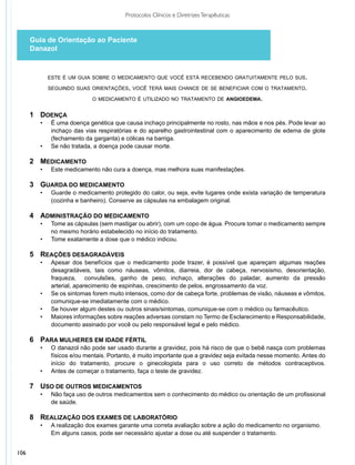 Protocolos Clínicos e Diretrizes Terapêuticas



      Guia de Orientação ao Paciente
      Danazol


               este é um guia sobre o medicamento que você está recebendo gratuitamente pelo sus.

               seguindo suas orientações, você terá mais chance de se beneficiar com o tratamento.

                               o medicamento é utilizado no tratamento de angioedema.


      1	 DOENÇA
      	 •	      É uma doença genética que causa inchaço principalmente no rosto, nas mãos e nos pés. Pode levar ao
      		        inchaço das vias respiratórias e do aparelho gastrointestinal com o aparecimento de edema de glote
      		        (fechamento da garganta) e cólicas na barriga.
      	 •	      Se não tratada, a doença pode causar morte.

      2	 MEDICAMENTO
      	   •	    Este medicamento não cura a doença, mas melhora suas manifestações.

      3	 GUARDA DO MEDICAMENTO
      	 •	      Guarde o medicamento protegido do calor, ou seja, evite lugares onde exista variação de temperatura
      		        (cozinha e banheiro). Conserve as cápsulas na embalagem original.

      4	 ADMINISTRAÇÃO DO MEDICAMENTO
      	 •	      Tome as cápsulas (sem mastigar ou abrir), com um copo de água. Procure tomar o medicamento sempre
      		        no mesmo horário estabelecido no início do tratamento.
      	 •	      Tome exatamente a dose que o médico indicou.

      5	 REAÇÕES DESAGRADÁVEIS
      	 •	      Apesar dos benefícios que o medicamento pode trazer, é possível que apareçam algumas reações
      		        desagradáveis, tais como náuseas, vômitos, diarreia, dor de cabeça, nervosismo, desorientação,
      		        fraqueza, convulsões, ganho de peso, inchaço, alterações do paladar, aumento da pressão
      		        arterial, aparecimento de espinhas, crescimento de pelos, engrossamento da voz.
      	 •	      Se os sintomas forem muito intensos, como dor de cabeça forte, problemas de visão, náuseas e vômitos,
      		        comunique-se imediatamente com o médico.
      	 •	      Se houver algum destes ou outros sinais/sintomas, comunique-se com o médico ou farmacêutico.
      	 •	      Maiores informações sobre reações adversas constam no Termo de Esclarecimento e Responsabilidade,
      		        documento assinado por você ou pelo responsável legal e pelo médico.

      6	 PARA MULHERES EM IDADE FÉRTIL
      	 •	      O danazol não pode ser usado durante a gravidez, pois há risco de que o bebê nasça com problemas
      		        físicos e/ou mentais. Portanto, é muito importante que a gravidez seja evitada nesse momento. Antes do
      		        início do tratamento, procure o ginecologista para o uso correto de métodos contraceptivos.
      	 •	      Antes de começar o tratamento, faça o teste de gravidez.

      7	 USO DE OUTROS MEDICAMENTOS
      	 •	      Não faça uso de outros medicamentos sem o conhecimento do médico ou orientação de um profissional
      		        de saúde.

      8	 REALIZAÇÃO DOS EXAMES DE LABORATÓRIO
      	 •	      A realização dos exames garante uma correta avaliação sobre a ação do medicamento no organismo.
      		        Em alguns casos, pode ser necessário ajustar a dose ou até suspender o tratamento.


106
 