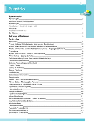 Sumário
Apresentação
Apresentação ________________________________________________________________________3
José Gomes Temporão – Ministro da Saúde
Apresentação ________________________________________________________________________5
Alberto Beltrame – Secretário de Atenção à Saúde
Introdução___________________________________________________________________________7
Hospital Alemão Oswaldo Cruz
Os Editores__________________________________________________________________________9

Estrutura e Montagem____________________________________________________________13
Protocolos
Acne Grave_________________________________________________________________________21
Anemia Aplástica, Mielodisplasia e Neutropenias Constitucionais_______________________________37
Anemia em Pacientes com Insuficiência Renal Crônica – Alfaepoetina____________________________59
Anemia em Pacientes com Insuficiência Renal Crônica – Reposição de Ferro III___________________77
Angioedema__________________________________________________________________________93
Aplasia Pura Adquirida Crônica da Série Vermelha_________________________________________109
Artrite Reativa – Doença de Reiter______________________________________________________127
Deficiência de Hormônio do Crescimento – Hipopituitairismo__________________________________143
Dermatomiosite e Polimiosite___________________________________________________________161
Distonias Focais e Espasmo Hemifacial__________________________________________________183
Doença Celíaca_____________________________________________________________________203
Doença de Parkinson_________________________________________________________________211
Doença Falciforme___________________________________________________________________233
Endometriose_______________________________________________________________________253
Esclerose Lateral Amiotrófica___________________________________________________________277
Espasticidade_______________________________________________________________________291
Fibrose Cística – Insuficiência Pancreática________________________________________________307
Fibrose Cística – Manifestações Pulmonares______________________________________________323
Hiperfosfatemia na Insuficiência Renal Crônica____________________________________________339
Hiperplasia Adrenal Congênita_________________________________________________________357
Hiperprolactinemia___________________________________________________________________375
Hipoparatireoidismo__________________________________________________________________395
Hipotireoidismo Congênito_____________________________________________________________409
Ictioses Hereditárias__________________________________________________________________421
Insuficiência Adrenal Primária – Doença de Addison________________________________________437
Insuficiência Pancreática Exócrina______________________________________________________453
Miastenia Gravis____________________________________________________________________465
Osteodistrofia Renal__________________________________________________________________489
Puberdade Precoce Central____________________________________________________________507
Raquitismo e Osteomalacia____________________________________________________________525
Síndrome de Guillan-Barré____________________________________________________________545
 