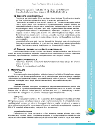 Aplasia Pura Adquirida Crônica da Série Vermelha


        •	 Ciclosporina: cápsulas de 10, 25, 50 e 100 mg; solução oral de 100 mg/ml
        •	 Imunoglobulina humana: frasco-ampola de 0,5; 1,0; 2,5, 3,0; 5,0 e 6,0 g

        8.2 Esquemas de administração
        •	 Prednisona: são preconizados 60 mg por dia em doses divididas. O medicamento deve ter
           sua dose diminuída gradativamente depois de alcançada resposta clínica.
        •	 Ciclofosfamida: a dose inicial deve ser de 2 a 3 mg/kg dia. Outro esquema proposto é iniciar
           com 50 mg/dia, por via oral, e aumentar 50 mg semanalmente ou a cada 2 semanas, até
           uma dose máxima de 150 mg por dia, de acordo com a contagem de plaquetas e leucócitos.
           Atingida resposta clínica adequada, a dose deve ser gradualmente reduzida em 3 meses.
        •	 Ciclosporina: não há consenso na literatura sobre a melhor dose a ser utilizada. Um esquema
           proposto é o uso de 12 mg/kg/dia, divididos em 2 administrações diárias1. Alguns estudos
           demonstraram que doses menores podem ser adequadas e, por isso, preconiza-se que seja
           utilizada a dosagem sérica dos níveis de ciclosporina como monitorização da dose ideal a
           ser empregada3.
        •	 Imunoglobulina humana: pela natureza da evidência disponível para este medicamento,
           diversos esquemas terapêuticos já foram descritos, inexistindo um esquema terapêutico
           padrão. O esquema pode variar de 400 mg/kg por 5 dias até 1.000 mg/kg por 3 dias.

        8.3 Tempo de tratamento – critérios de interrupção
        O tempo de tratamento varia conforme o medicamento utilizado, idealmente até a remissão da
doença. Pacientes com recidivas frequentes podem necessitar de tratamento continuado para manter
a remissão. Preconiza-se que o tratamento com ciclofosfamida não ultrapasse 6 meses.

        8.4 Benefícios esperados
        •	 Recuperação da anemia com aumento do número de reticulócitos e redução dos sintomas




                                                                                                                 Aplasia Pura Adquirida Crônica da Série Vermelha
           clínicos de anemia
        •	 Redução da necessidade de transfusões

9	 Monitorização
	         Prednisona
         Devem ser dosados glicemia de jejum, potássio, colesterol total, triglicerídios e aferida a pressão
arterial antes do início do tratamento. Durante o uso de corticosteroides, o paciente deve ser reavaliado
clinicamente no mínimo a cada 3 meses e laboratorialmente no mínimo a cada ano. Os glicocorticoides
devem ser usados pelo menor tempo possível, desde que haja resposta clínica adequada.

	       Ciclofosfamida
        Devem ser realizados hemograma e dosagem de plaquetas semanalmente no primeiro mês,
quinzenalmente no segundo e terceiro meses e, após, mensalmente ou se houver mudança nas doses.
Também deve ser realizado controle da função hepática (ALT, AST, GGT e bilirrubinas), na mesma
periodicidade dos hemogramas nos primeiros 6 meses e depois trimestralmente.

	        Ciclosporina
         Deve ser realizada monitorização dos níveis séricos do fármaco (a serem mantidos entre 100-
200 ng/ml), da pressão arterial sistêmica e da função renal (creatinina) antes do início do tratamento e
repetida a cada 2 semanas nos primeiros 3 meses de tratamento e, após, mensalmente se o paciente
estiver clinicamente estável. Se houver desenvolvimento de hipertensão, a dose deve ser reduzida de
25%-50%; persistindo a hipertensão, o tratamento deve ser suspenso.

	       Imunoglobulina humana
        Pacientes em uso deste medicamento podem apresentar reações adversas relacionadas
à infusão (febre, náusea, vômito), que deve ser suspensa se houver qualquer um destes sintomas.
Requer uso cuidadoso em pacientes com condições que possam levar à perda da função renal (idosos,

                                                                                                               113
 