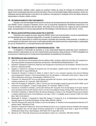 Protocolos Clínicos e Diretrizes Terapêuticas


      doença renal prévia, diabetes melito, sepse) por existirem relatos de casos de indução de insuficiência renal
      aguda. Outra complicação descrita é anemia hemolítica. Para a monitorização destes efeitos adversos, devem ser
      realizados exames laboratoriais (nível sérico de creatinina, hemograma) e avaliação clínica de efeitos adversos
      relacionados à infusão e débito urinário.

      10	 Acompanhamento pós-tratamento
              Inexiste uma recomendação formal quanto ao tempo de acompanhamento pós-tratamento dos pacientes
      com APASV. Como a recidiva é bastante comum com os esquemas terapêuticos atualmente disponíveis e os
      níveis de evidência na literatura não são ideais, visto tratar-se de uma doença rara, sugere-se que os pacientes
      sejam acompanhados em serviço especializado de Hematologia e Hemoterapia por, pelo menos, 5 anos.

      11	 Regulação/controle/avaliação pelo gestor
              Pacientes sob suspeita de terem adquirido APASV devem ser encaminhados a serviços especializados
      em Hematologia para um adequado diagnóstico e inclusão no protocolo de tratamento.
              Devem ser observados os critérios de inclusão e exclusão dos pacientes neste protocolo, a duração e a
      monitorização do tratamento, bem como a verificação periódica das doses prescritas e dispensadas, a adequação
      de uso do medicamento e o acompanhamento pós-tratamento.

      12	 Termo de esclarecimento e responsabilidade – TER
               É obrigatória a informação ao paciente ou a seu responsável legal dos potenciais riscos, benefícios e
      efeitos adversos relacionados ao uso dos medicamentos preconizados neste protocolo. O TER é obrigatório ao
      se prescrever medicamento do Componente Especializado da Assistência Farmacêutica.

      13	 REFERÊNCIAS BIBLIOGRÁFICAS
      1.	  Schier SL. Acquired pure red cell aplasia [Internet]. Waltham (MA): UpToDate; 2009 [cited 2010 May 25]. Available from:
           http://www.uptodate.com/patients/content/topic.do?topicKey=~ZbPxAEEkDJzkXZ&selectedTitle=1~150.
      2.	 Sawada K, Hirokawa M, Fujishima N. Diagnosis and management of acquired pure red cell aplasia. Hematol Oncol Clin
           North Am. 2009;23(2):249-59.
      3.	 Sawada K, Fujishima N, Hirokawa M. Acquired pure red cell aplasia: updated review of treatment. Br J Haematol.
           2008;142(4):505-14. Epub 2008 May 28.
      4.	 Hirokawa M, Sawada K, Fujishima N, Nakao S, Urabe A, Dan K, et al. Long-term response and outcome following
           immunosuppressive therapy in thymoma-associated pure red cell aplasia: a nationwide cohort study in Japan by the
           PRCA collaborative study group. Haematologica. 2008;93(1):27-33.
      5.	 Thompson CA, Steensma DP. Pure red cell aplasia associated with thymoma: clinical insights from a 50-year single-
           institution experience. Br J Haematol. 2006;135(3):405-7.
      6.	 Koduri PR, Kumapley R, Valladares J, Teter C. Chronic pure red cell aplasia caused by parvovirus B19 in AIDS: use of
           intravenous immunoglobulin – a report of eight patients. Am J Hematol. 1999;61(1):16-20.
      7.	 Kurtzman G, Frickhofen N, Kimball J, Jenkins DW, Nienhuis AW, Young NS. Pure red-cell aplasia of 10 years’ duration
           due to persistent parvovirus B19 infection and its cure with immunoglobulin therapy. N Engl J Med. 1989;321(8):519-23.
      8.	 Frickhofen N, Abkowitz JL, Safford M, Berry JM, Antunez-de-Mayolo J, Astrow A, et al. Persistent B19 parvovirus infection
           in patients infected with human immunodeficiency virus type 1 (HIV-1): a treatable cause of anemia in AIDS. Ann Intern
           Med. 1990;113(12):926-33.
      9.	 Macdougall IC, Rossert J, Casadevall N, Stead RB, Duliege A, Froissart M, et al. A Peptide-Based Erythropoietin-
           Receptor Agonist for Pure Red-Cell Aplasia. N Engl J Med. 2009;361:1848-55.
      10.	 Clark DA, Dessypris EN, Krantz SB. Studies on pure red cell aplasia. XI. Results of immunosuppressive treatment of 37
           patients. Blood. 1984;63(2):277-86.
      11.	 Sawada K, Hirokawa M, Fujishima N, Teramura M, Bessho M, Dan K, et al. Long-term outcome of patients with acquired
           primary idiopathic pure red cell aplasia receiving cyclosporine A. A nationwide cohort study in Japan for the PRCA
           Collaborative Study Group. Haematologica. 2007;92(8):1021-8. Epub 2007 Jul 20.
      12.	 Mamiya S, Itoh T, Miura AB. Acquired pure red cell aplasia in Japan. Eur J Haematol. 1997;59(4):199-205.




114
 