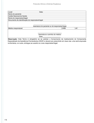 Protocolos Clínicos e Diretrizes Terapêuticas




      Local:                                    Data:
      Nome do paciente:
      Cartão Nacional de Saúde:
      Nome do responsável legal:
      Documento de identificação do responsável legal:

                                        _____________________________________
                                        Assinatura do paciente ou do responsável legal
      Médico responsável:                                                      CRM:             UF:

                                               ___________________________
                                                Assinatura e carimbo do médico
                                                 Data:____________________
      Observação: Este Termo é obrigatório ao se solicitar o fornecimento de medicamento do Componente
      Especializado de Assistência Farmacêutica (CEAF) e deverá ser preenchido em duas vias: uma será arquivada
      na farmácia, e a outra, entregue ao usuário ou a seu responsável legal.




116
 