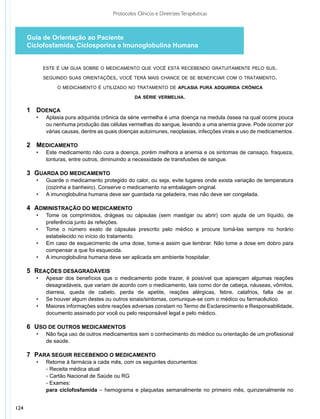Protocolos Clínicos e Diretrizes Terapêuticas



      Guia de Orientação ao Paciente
      Ciclofosfamida, Ciclosporina e Imunoglobulina Humana


               este é um guia sobre o medicamento que você está recebendo gratuitamente pelo sus.

               seguindo suas orientações, você terá mais chance de se beneficiar com o tratamento.

                    o medicamento é utilizado no tratamento de aplasia pura adquirida crônica

                                                     da série vermelha.

      1	 Doença
      	 •	      Aplasia pura adquirida crônica da série vermelha é uma doença na medula óssea na qual ocorre pouca
      		        ou nenhuma produção das células vermelhas do sangue, levando a uma anemia grave. Pode ocorrer por
      		        várias causas, dentre as quais doenças autoimunes, neoplasias, infecções virais e uso de medicamentos.

      2	 Medicamento
      	 •	      Este medicamento não cura a doença, porém melhora a anemia e os sintomas de cansaço, fraqueza,
      		        tonturas, entre outros, diminuindo a necessidade de transfusões de sangue.

      3	 Guarda do medicamento
      	 •	      Guarde o medicamento protegido do calor, ou seja, evite lugares onde exista variação de temperatura
      		        (cozinha e banheiro). Conserve o medicamento na embalagem original.
      	 •	      A imunoglobulina humana deve ser guardada na geladeira, mas não deve ser congelada.

      4	 Administração do medicamento
      	  •	 Tome os comprimidos, drágeas ou cápsulas (sem mastigar ou abrir) com ajuda de um líquido, de
      		    preferência junto às refeições.
      	  •	 Tome o número exato de cápsulas prescrito pelo médico e procure tomá-las sempre no horário
      			   estabelecido no início do tratamento.
      	  •	 Em caso de esquecimento de uma dose, tome-a assim que lembrar. Não tome a dose em dobro para
      		    compensar a que foi esquecida.
      	  •	 A imunoglobulina humana deve ser aplicada em ambiente hospitalar.

      5	 Reações Desagradáveis
      	 •	      Apesar dos benefícios que o medicamento pode trazer, é possível que apareçam algumas reações
      		        desagradáveis, que variam de acordo com o medicamento, tais como dor de cabeça, náuseas, vômitos,
      		        diarreia, queda de cabelo, perda de apetite, reações alérgicas, febre, calafrios, falta de ar.
      	 •	      Se houver algum destes ou outros sinais/sintomas, comunique-se com o médico ou farmacêutico.
      	 •	      Maiores informações sobre reações adversas constam no Termo de Esclarecimento e Responsabilidade,
      		        documento assinado por você ou pelo responsável legal e pelo médico.

      6	 Uso de outros medicamentos
      	 •	      Não faça uso de outros medicamentos sem o conhecimento do médico ou orientação de um profissional
      		        de saúde.

      7	 Para seguir recebendo o medicamento
      	   •	  Retorne à farmácia a cada mês, com os seguintes documentos:
          		 − Receita  médica atual
          	 	 − Cartão Nacional de Saúde ou RG
          		 − Exames:
            	 para ciclofosfamida – hemograma e plaquetas semanalmente no primeiro mês, quinzenalmente no


124
 
