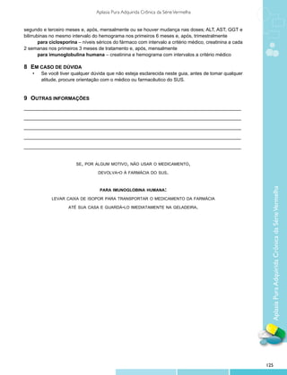Aplasia Pura Adquirida Crônica da Série Vermelha


segundo e terceiro meses e, após, mensalmente ou se houver mudança nas doses; ALT, AST, GGT e
bilirrubinas no mesmo intervalo do hemograma nos primeiros 6 meses e, após, trimestralmente
        para ciclosporina – níveis séricos do fármaco com intervalo a critério médico, creatinina a cada
2 semanas nos primeiros 3 meses de tratamento e, após, mensalmente
        para imunoglobulina humana – creatinina e hemograma com intervalos a critério médico

8	 Em caso de dúvida
	 •	    Se você tiver qualquer dúvida que não esteja esclarecida neste guia, antes de tomar qualquer
		      atitude, procure orientação com o médico ou farmacêutico do SUS.


9	 Outras informações
_________________________________________________________________________________

_________________________________________________________________________________

_________________________________________________________________________________

_________________________________________________________________________________

_________________________________________________________________________________


                        se, por algum motivo, não usar o medicamento,

                                   devolva-o à farmácia do sus.



                                    para imunoglobina humana:




                                                                                                             Aplasia Pura Adquirida Crônica da Série Vermelha
             levar caixa de isopor para transportar o medicamento da farmácia

                     até sua casa e guardá-lo imediatamente na geladeira.




                                                                                                           125
 