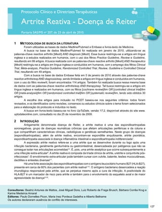 Protocolo Clínico e Diretrizes Terapêuticas

           Artrite Reativa - Doença de Reiter
           Portaria SAS/MS no 207, de 23 de abril de 2010.


     1		 Metodologia de busca da literatura
              	 oram utilizadas as bases de dados Medline/Pubmed e Embase e livros-texto de Medicina.
               F
              	 busca na base de dados Medline/Pubmed foi realizada em janeiro de 2010, utilizando-se as
               A
     palavras-chave reactive arthritis [Mesh] AND diagnosis [Mesh]. Essa busca restringiu-se a artigos em língua
     inglesa e a estudos realizados em humanos, com o uso dos filtros Practice Guideline, Review e Guideline,
     resultando em 99 artigos. A busca realizada com as palavras-chave reactive arthritis [Mesh] AND therapeutics
     [Mesh] restringiu-se a artigos em língua inglesa e conduzidos em humanos, com o emprego dos filtros Clinical
     Trial, Meta-analysis, Practice Guideline, Randomized Controlled Trial, Review, Guideline e Controlled Clinical
     Trial, resultando em 49 artigos.
              	 om a busca na base de dados Embase feita em 5 de janeiro de 2010 através das palavras-chave
               C
     reactive arthritis/exp AND diagnosis/exp, sendo limitada a artigos em língua inglesa e conduzidos em humanos,
     com o uso do filtro review/it, foram encontrados 114 artigos. Também foi realizada busca nessa mesma base
     de dados com as palavras-chave reactive arthritis/exp AND therapy/exp. Tal busca restringiu-se a artigos em
     língua inglesa e realizados em humanos, com os filtros [cochrane review]/lim OR [controlled clinical trial]/lim
     OR [meta-analysis]/lim OR [randomized controlled trial]/lim OR [systematic review]/lim, tendo sido obtidos 30
     artigos.
              	 escolha dos artigos para inclusão no PCDT baseou-se nos seguintes critérios: todos foram
               A
     revisados, e os identificados como revisões, consensos ou estudos clínicos sobre o tema foram selecionados
     para a elaboração do protocolo e incluídos no texto.
              	 busca em livros-texto baseou-se no livro UpToDate, versão 17.2, disponível através do site www.
               A
     uptodateonline.com, consultado no dia 25 de novembro de 2009.

     2		Introdução
              	 ntigamente denominada doença de Reiter, a artrite reativa é uma das espondiloartropatias
              A
     soronegativas, grupo de doenças reumáticas crônicas que afetam articulações periféricas e da coluna e
     que compartilham características clínicas, radiológicas e genéticas semelhantes. Neste grupo de doenças
     (espondiloartropatias), além de artrite reativa, encontram-se espondilite anquilosante, artrite psoriática,
     espondiloartropatia associada à doença inflamatória intestinal e espondiloartropatia indiferenciada1.
              	 expressão artrite reativa refere-se a uma artrite que se desenvolve durante ou logo após uma
              A
     infecção bacteriana, geralmente geniturinária ou gastrointestinal, desencadeada por patógenos que não se
     consegue isolar nas articulações acometidas2,3. É, pois, uma artrite asséptica que ocorre subsequentemente a
     uma infecção extra-articular4. A artrite reativa é composta da tríade clínica de artrite, uretrite e conjuntivite pós-
     infecciosas3. O envolvimento extra-articular pode também cursar com vulvite, balanite, lesões mucocutâneas,
     dactilites e entesites diversas5-7.
              	 á uma forte associação das espondiloartropatias com o antígeno leucocitário humano B27 (HLA-B27),
              H
     presente em cerca de 60% dos pacientes com artrite reativa2-10. O antígeno bacteriano desencadeia a reação
     imunológica responsável pela artrite, que se perpetua mesmo após a cura da infecção. A positividade do
     HLA-B27 é um marcador de risco para artrite e também para o envolvimento do esqueleto axial e de maior
     agressividade da doença3,5,8.



Consultores: Beatriz Antunes de Mattos, José Miguel Dora, Luiz Roberto de Fraga Brusch, Bárbara Corrêa Krug e
Karine Medeiros Amaral
Editores: Paulo Dornelles Picon, Maria Inez Pordeus Gadelha e Alberto Beltrame
Os autores declararam ausência de conflito de interesses.

                                                                                                                              127
 
