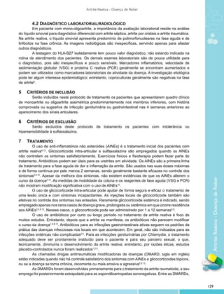 Artrite Reativa - Doença de Reiter


        	 .2 Diagnóstico laboratorial/radiológico
        4
         	 m paciente com mono-oligoartrite, a importância da avaliação laboratorial reside na análise
         E
do líquido sinovial para diagnóstico diferencial com artrite séptica, artrite por cristais e artrite traumática.
Na artrite reativa, o líquido sinovial apresenta predomínio de polimorfonucleares na fase aguda e de
linfócitos na fase crônica. As imagens radiológicas são inespecíficas, servindo apenas para afastar
outros diagnósticos.
         	 testagem do HLA-B27 isoladamente tem pouco valor diagnóstico, não estando indicada na
         A
rotina de atendimento dos pacientes. Os demais exames laboratoriais são de pouca utilidade para
o diagnóstico, pois são inespecíficos e pouco sensíveis. Marcadores inflamatórios, velocidade de
sedimentação globular (VSG) e proteína C reativa (PCR) geralmente se encontram aumentados e
podem ser utilizados como marcadores laboratoriais de atividade da doença. A investigação etiológica
pode ter algum interesse epidemiológico; entretanto, coproculturas geralmente são negativas na fase
de artrite8.

5		 Critérios de Inclusão
       	 erão incluídos neste protocolo de tratamento os pacientes que apresentarem quadro clínico
       S
de monoartrite ou oligoartrite assimétrica predominantemente nos membros inferiores, com história
comprovada ou sugestiva de infecção geniturinária ou gastrointestinal nas 4 semanas anteriores ao
aparecimento dos sinais articulares.

6		 Critérios de Exclusão
       	 erão excluídos deste protocolo de tratamento os pacientes com intolerância ou
        S
hipersensibilidade à sulfassalazina.

7		Tratamento
         	 uso de anti-inflamatórios não esteroides (AINEs) é o tratamento inicial dos pacientes com
         O
artrite reativa4,12. Glicocorticoide intra-articular e sulfassalazina são empregados quando os AINEs
não controlam os sintomas satisfatoriamente. Exercícios físicos e fisioterapia podem fazer parte do
tratamento. Antibióticos podem ser úteis para as uretrites em atividade. Os AINEs são a primeira linha
de tratamento para a fase aguda de dor e inflamação da artrite. São usados nas suas doses máximas
e de forma contínua por pelo menos 2 semanas, sendo geralmente bastante eficazes no controle dos
sintomas5,8,10. Apesar da melhora dos sintomas, não existem evidências de que os AINEs alterem o




                                                                                                                     Artrite Reativa - Doença de Reiter
curso da doença2,10. As medidas de mobilidade da coluna e os reagentes de fase aguda (VSG e PCR)
não mostram modificação significativa com o uso de AINEs10.
         	 uso de glicocorticoide intra-articular pode ajudar de forma segura e eficaz o tratamento de
         O
uma lesão única e com sintomas incapacitantes. As injeções locais de glicocorticoide também são
efetivas no controle dos sintomas nas entesites. Raramente glicocorticoide sistêmico é indicado, sendo
empregado apenas nos raros casos de doença grave, prolongada ou sistêmica em que ocorre resistência
aos AINEs2,5,8,12. Nesses casos, o glicocorticoide pode ser administrado por 1 a 12 semanas5,8.
         	 uso de antibióticos por curto ou longo período no tratamento da artrite reativa é foco de
         O
muitos estudos. Entretanto, depois que a artrite se manifesta, os antibióticos não parecem modificar
o curso da doença1,5,8,13. Antibióticos para as infecções gastrointestinais ativas seguem os padrões da
prática das doenças infecciosas nos locais em que acontecem. Em geral, não são indicados para as
infecções entéricas não complicadas2,5. Para as infecções geniturinárias por Chlamydia, o tratamento
adequado deve ser prontamente instituído para o paciente e para seu parceiro sexual, o que,
teoricamente, diminuiria o desenvolvimento da artrite reativa; entretanto, por razões éticas, estudos
placebo-controlados nunca foram realizados1,2,5.
         	 s chamadas drogas antirreumáticas modificadoras de doenças (DMARD, sigla em inglês)
         A
estão indicadas quando não há controle satisfatório dos sintomas com AINEs e glicocorticoides tópicos,
ou se a doença se torna crônica, recorrente ou mais erosiva e agressiva2,5,12.
         	 s DMARDs foram desenvolvidas primariamente para o tratamento da artrite reumatoide, e seu
         A
emprego foi posteriormente extrapolado para as espondiloartropatias soronegativas. Entre as DMARDs,


                                                                                                                   129
 