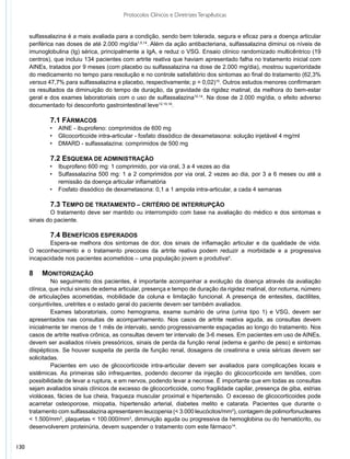 Protocolos Clínicos e Diretrizes Terapêuticas


      sulfassalazina é a mais avaliada para a condição, sendo bem tolerada, segura e eficaz para a doença articular
      periférica nas doses de até 2.000 mg/dia1,5,14. Além da ação antibacteriana, sulfassalazina diminui os níveis de
      imunoglobulina (Ig) sérica, principalmente a IgA, e reduz o VSG. Ensaio clínico randomizado multicêntrico (19
      centros), que incluiu 134 pacientes com artrite reativa que haviam apresentado falha no tratamento inicial com
      AINEs, tratados por 9 meses (com placebo ou sulfassalazina na dose de 2.000 mg/dia), mostrou superioridade
      do medicamento no tempo para resolução e no controle satisfatório dos sintomas ao final do tratamento (62,3%
      versus 47,7% para sulfassalazina e placebo, respectivamente; p = 0,02)15. Outros estudos menores confirmaram
      os resultados da diminuição do tempo de duração, da gravidade da rigidez matinal, da melhora do bem-estar
      geral e dos exames laboratoriais com o uso de sulfassalazina10,14. Na dose de 2.000 mg/dia, o efeito adverso
      documentado foi desconforto gastrointestinal leve12,15,16.

              	 .1 Fármacos
              7
              •	 AINE - ibuprofeno: comprimidos de 600 mg
              • 	 Glicocorticoide intra-articular - fosfato dissódico de dexametasona: solução injetável 4 mg/ml
              • 	 DMARD - sulfassalazina: comprimidos de 500 mg

              	 .2 Esquema de administração
              7
              •	 Ibuprofeno 600 mg: 1 comprimido, por via oral, 3 a 4 vezes ao dia
              • 	 Sulfassalazina 500 mg: 1 a 2 comprimidos por via oral, 2 vezes ao dia, por 3 a 6 meses ou até a
                  remissão da doença articular inflamatória
              • 	 Fosfato dissódico de dexametasona: 0,1 a 1 ampola intra-articular, a cada 4 semanas

              	 .3 Tempo de tratamento – CRITÉRIO DE INTERRUPÇÃO
              7
              	 tratamento deve ser mantido ou interrompido com base na avaliação do médico e dos sintomas e
              O
      sinais do paciente.

              	 .4 Benefícios esperados
              7
             	 spera-se melhora dos sintomas de dor, dos sinais de inflamação articular e da qualidade de vida.
              E
      O reconhecimento e o tratamento precoces da artrite reativa podem reduzir a morbidade e a progressiva
      incapacidade nos pacientes acometidos – uma população jovem e produtiva4.

      8		 Monitorização
               	 o seguimento dos pacientes, é importante acompanhar a evolução da doença através da avaliação
               N
      clínica, que inclui sinais de edema articular, presença e tempo de duração da rigidez matinal, dor noturna, número
      de articulações acometidas, mobilidade da coluna e limitação funcional. A presença de entesites, dactilites,
      conjuntivites, uretrites e o estado geral do paciente devem ser também avaliados.
               	 xames laboratoriais, como hemograma, exame sumário de urina (urina tipo 1) e VSG, devem ser
               E
      apresentados nas consultas de acompanhamento. Nos casos de artrite reativa aguda, as consultas devem
      inicialmente ter menos de 1 mês de intervalo, sendo progressivamente espaçadas ao longo do tratamento. Nos
      casos de artrite reativa crônica, as consultas devem ter intervalo de 3-6 meses. Em pacientes em uso de AINEs,
      devem ser avaliados níveis pressóricos, sinais de perda da função renal (edema e ganho de peso) e sintomas
      dispépticos. Se houver suspeita de perda de função renal, dosagens de creatinina e ureia séricas devem ser
      solicitadas.
               	 acientes em uso de glicocorticoide intra-articular devem ser avaliados para complicações locais e
               P
      sistêmicas. As primeiras são infrequentes, podendo decorrer da injeção do glicocorticoide em tendões, com
      possibilidade de levar a ruptura, e em nervos, podendo levar a necrose. É importante que em todas as consultas
      sejam avaliados sinais clínicos de excesso de glicocorticoide, como fragilidade capilar, presença de giba, estrias
      violáceas, fácies de lua cheia, fraqueza muscular proximal e hipertensão. O excesso de glicocorticoides pode
      acarretar osteoporose, miopatia, hipertensão arterial, diabetes melito e catarata. Pacientes que durante o
      tratamento com sulfassalazina apresentarem leucopenia (< 3.000 leucócitos/mm3), contagem de polimorfonucleares
      < 1.500/mm3, plaquetas < 100.000/mm3, diminuição aguda ou progressiva da hemoglobina ou do hematócrito, ou
      desenvolverem proteinúria, devem suspender o tratamento com este fármaco14.


130
 