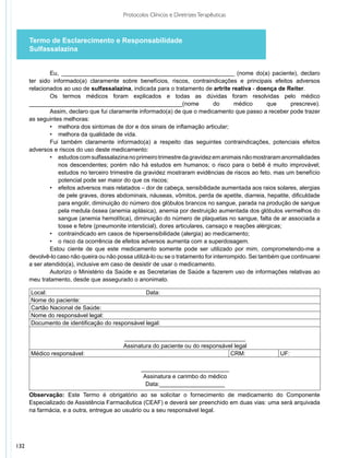 Protocolos Clínicos e Diretrizes Terapêuticas



      Termo de Esclarecimento e Responsabilidade
      Sulfassalazina


              Eu, ______________________________________________________ (nome do(a) paciente), declaro
      ter sido informado(a) claramente sobre benefícios, riscos, contraindicações e principais efeitos adversos
      relacionados ao uso de sulfassalazina, indicada para o tratamento de artrite reativa - doença de Reiter.
              Os termos médicos foram explicados e todas as dúvidas foram resolvidas pelo médico
      _______________________________________________(nome                      do      médico       que    prescreve).
              Assim, declaro que fui claramente informado(a) de que o medicamento que passo a receber pode trazer
      as seguintes melhoras:
              •	 melhora dos sintomas de dor e dos sinais de inflamação articular;
              •	 melhora da qualidade de vida.
              Fui também claramente informado(a) a respeito das seguintes contraindicações, potenciais efeitos
      adversos e riscos do uso deste medicamento:
              •	 estudos com sulfassalazina no primeiro trimestre da gravidez em animais não mostraram anormalidades
                 nos descendentes; porém não há estudos em humanos; o risco para o bebê é muito improvável;
                 estudos no terceiro trimestre da gravidez mostraram evidências de riscos ao feto, mas um benefício
                 potencial pode ser maior do que os riscos;
              •	 efeitos adversos mais relatados – dor de cabeça, sensibilidade aumentada aos raios solares, alergias
                 de pele graves, dores abdominais, náuseas, vômitos, perda de apetite, diarreia, hepatite, dificuldade
                 para engolir, diminuição do número dos glóbulos brancos no sangue, parada na produção de sangue
                 pela medula óssea (anemia aplásica), anemia por destruição aumentada dos glóbulos vermelhos do
                 sangue (anemia hemolítica), diminuição do número de plaquetas no sangue, falta de ar associada a
                 tosse e febre (pneumonite intersticial), dores articulares, cansaço e reações alérgicas;
              •	 contraindicado em casos de hipersensibilidade (alergia) ao medicamento;
              •	 o risco da ocorrência de efeitos adversos aumenta com a superdosagem.
              Estou ciente de que este medicamento somente pode ser utilizado por mim, comprometendo-me a
      devolvê-lo caso não queira ou não possa utilizá-lo ou se o tratamento for interrompido. Sei também que continuarei
      a ser atendido(a), inclusive em caso de desistir de usar o medicamento.
              Autorizo o Ministério da Saúde e as Secretarias de Saúde a fazerem uso de informações relativas ao
      meu tratamento, desde que assegurado o anonimato.

      Local:                                    Data:
      Nome do paciente:
      Cartão Nacional de Saúde:
      Nome do responsável legal:
      Documento de identificação do responsável legal:

                                           _____________________________________
                                           Assinatura do paciente ou do responsável legal
      Médico responsável:                                                         CRM:                  UF:

                                                 ___________________________
                                                  Assinatura e carimbo do médico
                                                   Data:____________________
      Observação: Este Termo é obrigatório ao se solicitar o fornecimento de medicamento do Componente
      Especializado de Assistência Farmacêutica (CEAF) e deverá ser preenchido em duas vias: uma será arquivada
      na farmácia, e a outra, entregue ao usuário ou a seu responsável legal.




132
 