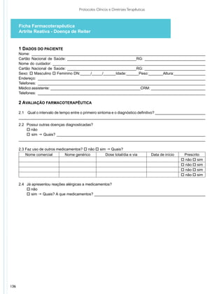 Protocolos Clínicos e Diretrizes Terapêuticas



      Ficha Farmacoterapêutica
      Artrite Reativa - Doença de Reiter


      1 DADOS DO PACIENTE
      Nome: ___________________________________________________________________________________
      Cartão Nacional de Saúde: _________________________________RG: _____________________________
      Nome do cuidador: _________________________________________________________________________
      Cartão Nacional de Saúde: _________________________________RG: _____________________________
      Sexo: o Masculino o Feminino DN:_____/_____/______Idade:______Peso:_______Altura:_______________
      Endereço: ________________________________________________________________________________
      Telefones: ________________________________________________________________________________
      Médico assistente: ___________________________________________CRM: __________________________
      Telefones: ________________________________________________________________________________

      2 AVALIAÇÃO FARMACOTERAPÊUTICA

      2.1	 Qual o intervalo de tempo entre o primeiro sintoma e o diagnóstico definitivo? ________________________
      _________________________________________________________________________________________
      2.2 	 Possui outras doenças diagnosticadas?
      	 o não
      	 o sim g Quais? _______________________________________________________________________
      _________________________________________________________________________________________

      2.3 Faz uso de outros medicamentos? o não o sim g Quais?
          Nome comercial        Nome genérico        Dose total/dia e via                Data de início    Prescrito
                                                                                                          o não o sim
                                                                                                          o não o sim
                                                                                                          o não o sim
                                                                                                          o não o sim

      2.4	 	Já apresentou reações alérgicas a medicamentos?
      	 o não
      	 o sim g Quais? A que medicamentos? _____________________________________________________




136
 