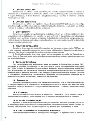 Protocolos Clínicos e Diretrizes Terapêuticas


             5 CRITÉRIOS DE INCLUSÃO
            Correspondem aos critérios a serem preenchidos pelos pacientes para serem incluídos no protocolo de
     tratamento com os medicamentos do CEAF. Estes critérios podem ser clínicos ou incluir exames laboratoriais e
     de imagem. Trata-se aqui de definir claramente a situação clínica na qual o benefício do tratamento é evidente-
     mente superior ao risco.

             6 CRITÉRIOS DE EXCLUSÃO
              	 orrespondem aos critérios que impedem a inclusão do paciente no PCDT podendo, em geral, configu-
              C
     rar contraindicações absolutas relacionadas aos medicamentos ou situações clínicas peculiares em que não haja
     evidência de eficácia ou exista evidência de risco ao paciente.

             	 CASOS ESPECIAIS
             7
             	 ompreendem situações a respeito da doença ou do tratamento em que a relação risco/benefício deve
             C
     ser cuidadosamente avaliada pelo médico prescritor, nas quais um Comitê de Especialistas, designado pelo ges-
     tor estadual, poderá ou não ser consultado para decisão final de tratar (exemplos: idosos, crianças, gestantes e
     existência de contraindicações relativas) ou em situações clínicas não contempladas nos critérios de inclusão,
     mas que necessitam de tratamento.

             	
             8    COMITÊ DE ESPECIALISTAS
             	 onstitui-se de um grupo técnico-científico capacitado que é proposto em determinados PCDTs em que
             C
     se julga necessária a avaliação dos pacientes por motivos de subjetividade do diagnóstico, complexidade do
     tratamento, risco alto com necessidade de monitoramento, ou em casos especiais.
             	 Comitê de Especialistas deverá estar inserido, sempre que possível, em um Serviço Especializado ou
             O
     em um Centro de Referência, sendo sua constituição uma recomendação que protege o paciente e o gestor, mas
     não uma obrigatoriedade.

             	 CENTRO DE REFERÊNCIA
              9
             	 em como objetivo prestar assistência em saúde aos usuários do Sistema Único de Saúde (SUS),
              T
     promovendo a efetividade do tratamento e o uso responsável e racional dos medicamentos preconizados
     nos PCDTs. O Centro de Referência (CR) pode proceder à avaliação, ao acompanhamento e, quando for o
     caso, à administração dos medicamentos. Sua criação é preconizada em alguns protocolos, com particulari-
     dades que deverão respeitar e adaptar-se a cada doença/condição ou cuidado especial requerido, como cus-
     to muito elevado, possibilidade de compartilhamento, necessidade de armazenamento, estabilidade, etc. A
     constituição do CR é uma recomendação, mas não uma obrigatoriedade.

             	 0 TRATAMENTO
             1
             	 iscute-se o embasamento científico das opções de tratamento para todas as fases evolutivas da doen-
             D
     ça. Sempre que indicados, os tratamentos não farmacológicos (mudanças de hábitos, dieta, exercícios físicos,
     psicoterapia, fototerapia, entre outros) e cirúrgicos são também avaliados. O tratamento apresenta-se dividido
     em subitens.

             	 0.1 FÁRMACOS
             1
            Indicam os nomes da substâncias ativas de acordo com a Denominação Comum Brasileira (DCB) e as
     apresentações disponíveis do(s) medicamento(s) no SUS em ordem crescente das linhas de tratamento.

             	 0.2 ESQUEMA DE ADMINISTRAÇÃO
             1
             Apresenta as doses terapêuticas recomendadas (incluindo mínima e máxima, quando houver), as vias
     de administração e os cuidados especiais, quando pertinentes. Indica os medicamentos a serem utilizados nas
     diferentes fases evolutivas, caso o esquema terapêutico seja distinto ou haja escalonamento de doses.

             	 0.3 TEMPO DE TRATAMENTO – CRITÉRIOS DE INTERRUPÇÃO
             1
             Define o tempo de tratamento e os critérios para sua interrupção. Tão importante quanto os critérios de


14
 