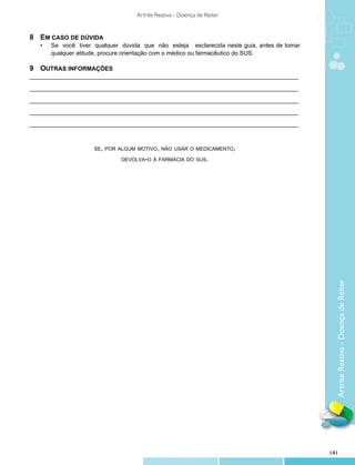 Artrite Reativa - Doença de Reiter


8	 Em caso de dúvida
	 •	   Se você tiver qualquer dúvida que não esteja esclarecida neste guia, antes de tomar
		     qualquer atitude, procure orientação com o médico ou farmacêutico do SUS.

9	Outras informações
_________________________________________________________________________________

_________________________________________________________________________________

_________________________________________________________________________________

_________________________________________________________________________________

_________________________________________________________________________________



                     se, por algum motivo, não usar o medicamento,

                              devolva-o à farmácia do sus.




                                                                                               Artrite Reativa - Doença de Reiter




                                                                                             141
 