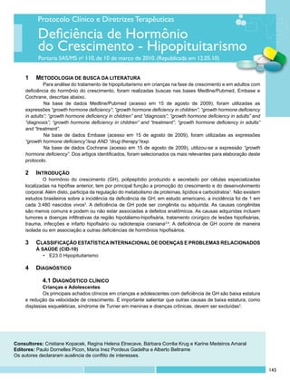 Protocolo Clínico e Diretrizes Terapêuticas

          Deficiência de Hormônio
          do Crescimento - Hipopituitarismo
          Portaria SAS/MS no 110, de 10 de março de 2010. (Republicada em 12.05.10)


    1	 	METODOLOGIA DE BUSCA DA LITERATURA	
             	 ara análise do tratamento de hipopituitarismo em crianças na fase de crescimento e em adultos com
             P
    deficiência do hormônio do crescimento, foram realizadas buscas nas bases Medline/Pubmed, Embase e
    Cochrane, descritas abaixo.
             	Na base de dados Medline/Pubmed (acesso em 15 de agosto de 2009), foram utilizadas as
    expressões “growth hormone deficiency”; “growth hormone deficiency in children”; “growth hormone deficiency
    in adults”; “growth hormone deficiency in children” and “diagnosis”; “growth hormone deficiency in adults” and
    “diagnosis”; “growth hormone deficiency in children” and “treatment”; “growth hormone deficiency in adults”
    and “treatment”.
             	Na base de dados Embase (acesso em 15 de agosto de 2009), foram utilizadas as expressões
    “growth hormone deficiency”/exp AND “drug therapy”/exp.
             	Na base de dados Cochrane (acesso em 15 de agosto de 2009), utilizou-se a expressão “growth
    hormone deficiency”. Dos artigos identificados, foram selecionados os mais relevantes para elaboração deste
    protocolo.

    2	 INTRODUÇÃO
            O hormônio do crescimento (GH), polipeptídio produzido e secretado por células especializadas
    localizadas na hipófise anterior, tem por principal função a promoção do crescimento e do desenvolvimento
    corporal. Além disto, participa da regulação do metabolismo de proteínas, lipídios e carboidratos1. Não existem
    estudos brasileiros sobre a incidência da deficiência de GH; em estudo americano, a incidência foi de 1 em
    cada 3.480 nascidos vivos2. A deficiência de GH pode ser congênita ou adquirida. As causas congênitas
    são menos comuns e podem ou não estar associadas a defeitos anatômicos. As causas adquiridas incluem
    tumores e doenças infiltrativas da região hipotálamo-hipofisária, tratamento cirúrgico de lesões hipofisárias,
    trauma, infecções e infarto hipofisário ou radioterapia craniana3,4. A deficiência de GH ocorre de maneira
    isolada ou em associação a outras deficiências de hormônios hipofisários.

    3	 CLASSIFICAÇÃO ESTATÍSTICA INTERNACIONAL DE DOENÇAS E PROBLEMAS RELACIONADOS
        	 À SAÚDE (CID-10)
             •	 E23.0 Hipopituitarismo

    4	 DIAGNÓSTICO

            4.1 DIAGNÓSTICO CLÍNICO
            Crianças e Adolescentes
            Os principais achados clínicos em crianças e adolescentes com deficiência de GH são baixa estatura
    e redução da velocidade de crescimento. É importante salientar que outras causas de baixa estatura, como
    displasias esqueléticas, síndrome de Turner em meninas e doenças crônicas, devem ser excluídas3.




Consultores: Cristiane Kopacek, Regina Helena Elnecave, Bárbara Corrêa Krug e Karine Medeiros Amaral
Editores: Paulo Dornelles Picon, Maria Inez Pordeus Gadelha e Alberto Beltrame
Os autores declararam ausência de conflito de interesses.


                                                                                                                      143
 