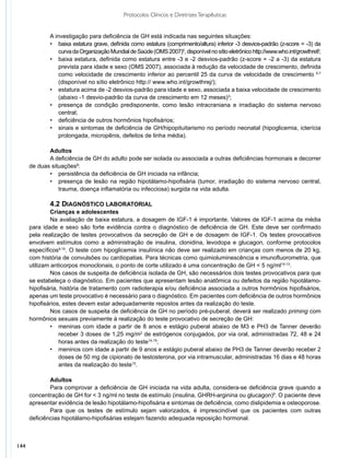 Protocolos Clínicos e Diretrizes Terapêuticas


              A investigação para deficiência de GH está indicada nas seguintes situações:
              •	 baixa estatura grave, definida como estatura (comprimento/altura) inferior -3 desvios-padrão (z-score = -3) da
                  curva da Organização Mundial de Saúde (OMS 2007)5, disponível no sítio eletrônico http://www.who.int/growthref/;
              •	 baixa estatura, definida como estatura entre -3 e -2 desvios-padrão (z-score = -2 a -3) da estatura
                  prevista para idade e sexo (OMS 2007), associada à redução da velocidade de crescimento, definida
                  como velocidade de crescimento inferior ao percentil 25 da curva de velocidade de crescimento 6,7
                  (disponível no sítio eletrônico http:// www.who.int/growthrej/);
              •	 estatura acima de -2 desvios-padrão para idade e sexo, associada a baixa velocidade de crescimento
                  (abaixo -1 desvio-padrão da curva de crescimento em 12 meses)3;
              •	 presença de condição predisponente, como lesão intracraniana e irradiação do sistema nervoso
                  central;
              •	 deficiência de outros hormônios hipofisários;
              •	 sinais e sintomas de deficiência de GH/hipopituitarismo no período neonatal (hipoglicemia, icterícia
                  prolongada, micropênis, defeitos de linha média).

             Adultos
             A deficiência de GH do adulto pode ser isolada ou associada a outras deficiências hormonais e decorrer
      de duas situações8:
             •	 persistência da deficiência de GH iniciada na infância;
             •	 presença de lesão na região hipotálamo-hipofisária (tumor, irradiação do sistema nervoso central,
                 trauma, doença inflamatória ou infecciosa) surgida na vida adulta.

              4.2 DIAGNÓSTICO LABORATORIAL
               Crianças e adolescentes
               Na avaliação de baixa estatura, a dosagem de IGF-1 é importante. Valores de IGF-1 acima da média
      para idade e sexo são forte evidência contra o diagnóstico de deficiência de GH. Este deve ser confirmado
      pela realização de testes provocativos da secreção de GH e de dosagem de IGF-1. Os testes provocativos
      envolvem estímulos como a administração de insulina, clonidina, levodopa e glucagon, conforme protocolos
      específicos9,10. O teste com hipoglicemia insulínica não deve ser realizado em crianças com menos de 20 kg,
      com história de convulsões ou cardiopatias. Para técnicas como quimioluminescência e imunofluorometria, que
      utilizam anticorpos monoclonais, o ponto de corte utilizado é uma concentração de GH < 5 ng/ml10-13.
               Nos casos de suspeita de deficiência isolada de GH, são necessários dois testes provocativos para que
      se estabeleça o diagnóstico. Em pacientes que apresentam lesão anatômica ou defeitos da região hipotálamo-
      hipofisária, história de tratamento com radioterapia e/ou deficiência associada a outros hormônios hipofisários,
      apenas um teste provocativo é necessário para o diagnóstico. Em pacientes com deficiência de outros hormônios
      hipofisários, estes devem estar adequadamente repostos antes da realização do teste.
               Nos casos de suspeita de deficiência de GH no período pré-puberal, deverá ser realizado priming com
      hormônios sexuais previamente à realização do teste provocativo de secreção de GH:
               •	 meninas com idade a partir de 8 anos e estágio puberal abaixo de M3 e PH3 de Tanner deverão
                  receber 3 doses de 1,25 mg/m2 de estrógenos conjugados, por via oral, administradas 72, 48 e 24
                  horas antes da realização do teste14,15;
               •	 meninos com idade a partir de 9 anos e estágio puberal abaixo de PH3 de Tanner deverão receber 2
                  doses de 50 mg de cipionato de testosterona, por via intramuscular, administradas 16 dias e 48 horas
                  antes da realização do teste15.

              Adultos
              Para comprovar a deficiência de GH iniciada na vida adulta, considera-se deficiência grave quando a
      concentração de GH for < 3 ng/ml no teste de estímulo (insulina, GHRH-arginina ou glucagon)8. O paciente deve
      apresentar evidência de lesão hipotálamo-hipofisária e sintomas de deficiência, como dislipidemia e osteoporose.
              Para que os testes de estímulo sejam valorizados, é imprescindível que os pacientes com outras
      deficiências hipotálamo-hipofisárias estejam fazendo adequada reposição hormonal.



144
 