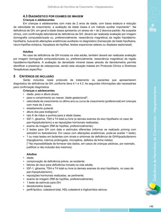 Deficiência de Hormônio do Crescimento - Hipopituitarismo


        4.3 DIAGNÓSTICO POR EXAMES DE IMAGEM
         Crianças e adolescentes
         Em crianças e adolescentes com mais de 2 anos de idade, com baixa estatura e redução
da velocidade de crescimento, a avaliação da idade óssea é um método auxiliar importante11. Na
deficiência de GH, em geral a idade óssea apresenta um atraso de + de 2 desvios-padrão. Na suspeita
clínica, com confirmação laboratorial de deficiência de GH, deverá ser realizada avaliação por imagem
(tomografia computadorizada ou, preferencialmente, ressonância magnética) da região hipotálamo-
hipofisária, buscando alterações anatômicas auxiliares no diagnóstico (transecção de haste hipofisária,
neuro-hipófise ectópica, hipoplasia de hipófise, lesões expansivas selares ou displasia septonasal).

         Adultos
         No caso de deficiência de GH iniciada na vida adulta, também deverá ser realizada avaliação
por imagem (tomografia computadorizada ou, preferencialmente, ressonância magnética) da região
hipotálamo-hipofisária. A avaliação da densidade mineral óssea através de densitometria permite
identificar a presença de osteoporose, sendo esta situação tratada em Protocolo Clínico e Diretrizes
Terapêuticas específico.

5	 CRITÉRIOS DE INCLUSÃO
	 	 Serão incluídos neste protocolo de tratamento os pacientes que apresentarem
diagnóstico de deficiência de GH, conforme itens 4.1 e 4.2. As seguintes informações são necessárias
para confirmação diagnóstica:




                                                                                                            Deficiência de Hormônio do Crescimento - Hipopituitarismo
		     Crianças e adolescentes
     	 •	 idade, peso e altura atuais;
     	 •	 peso e comprimento ao nascer, idade gestacional*;
     	 •	 velocidade de crescimento no último ano ou curva de crescimento (preferencial) em crianças
     		 com mais de 2 anos;
     	 •	 estadiamento puberal;
     	 •	 altura dos pais biológicos*;	
     	 •	 raio X de mãos e punhos para a idade óssea;
     	 •	 IGF-1, glicemia, TSH e T4 total ou livre (e demais exames do eixo hipofisário no caso de
     		 pan-hipopituitarismo) e as reposições hormonais realizadas;
     	 •	 exame de imagem (RM de hipófise, preferencialmente);
     	 •	 2 testes para GH com data e estímulos diferentes (informar se realizado priming com
     		 estradiol ou testosterona. Em casos com alterações anatômicas, pode-se aceitar 1 teste);
     	 •	 1 ou mais testes em lactentes com sinais e sintomas de deficiência de GH/hipopituitarismo
     		 (hipoglicemia, icterícia prolongada, micropênis, defeitos de linha média).
     		 (* Na impossibilidade de fornecer tais dados, em casos de crianças adotivas, por exemplo, 	
       	 justificar a não inclusão dos mesmos)
     	
     		 Adultos
     	 •	 idade;
     	 •	 comprovação de deficiência prévia, se existente;
     	 •	 fatores de risco para deficiência iniciada na vida adulta;	
     	 •	 IGF-1, glicemia, TSH e T4 total ou livre (e demais exames do eixo hipofisário, no caso de	
       	 pan-hipopituitarismo);
     	 •	 reposições hormonais realizadas, se pertinente;
     	 •	 exame de imagem (RM de hipófise, preferencialmente);
     	 •	 1 teste de estímulo para GH;
     	 •	 densitometria óssea;
     	 •	 perfil lipídico: colesterol total, HDL-colesterol e triglicerídios séricos.




                                                                                                          145
 