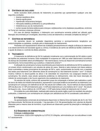 Protocolos Clínicos e Diretrizes Terapêuticas


      6	 CRITÉRIOS DE EXCLUSÃO
              Serão excluídos deste protocolo de tratamento os pacientes que apresentarem qualquer uma das
      seguintes condições:
              •	 doença neoplásica ativa;
              •	 doença aguda grave;
              •	 hipertensão intracraniana benigna;
              •	 retinopatia diabética proliferativa ou pré-proliferativa;
              •	 intolerância ao uso do medicamento.
              •	 outras causas de baixa estatura para crianças e adolescentes como displasias esqueléticas, síndrome
      de Turner em meninas e doenças crônicas.
              Em caso de doença neoplásica, o tratamento com somatropina somente poderá ser utilizado após
      liberação documentada por oncologista, decorridos 2 anos de tratamento e remissão completa da doença16,17.

      7	 CENTROS DE REFERÊNCIA
              Os pacientes devem ter avaliação diagnóstica periódica e acompanhamento terapêutico por
      endocrinologistas ou pediatras, condição para a dispensação do medicamento.
              Pacientes com hipopituitarismo devem ser avaliados periodicamente em relação à eficácia do tratamento
      e ao desenvolvimento de toxicidade aguda ou crônica. A existência de centro de referência facilita o tratamento,
      o ajuste de doses e o controle de efeitos adversos.

      8	 TRATAMENTO
              O tratamento da deficiência de GH foi realizado inicialmente com a administração de GH obtido a partir
      da hipófise de cadáveres humanos. Esta modalidade foi suspensa em 1985 por estar relacionada à ocorrência
      da doença de Creutzfeldt-Jakob (encefalopatia)18. Na mesma época, tornou-se disponível a somatropina humana
      recombinante, forma biossintética que substituiu o tratamento anterior19.
              A utilização da somatropina humana recombinante para tratamento da deficiência de GH foi avaliada em
      um ensaio clínico randomizado e em estudos de séries de casos. Setenta e sete crianças com baixa estatura
      foram submetidas a testes provocativos de secreção de GH e, após, randomizadas de acordo com a resposta
      dos testes para tratamento com diferentes doses de somatropina ou não tratamento durante 1 ano20. O estudo
      mostrou melhora no desvio-padrão da altura e da velocidade de crescimento nos subgrupos tratados com
      somatropina. No entanto, esse estudo apresenta problemas no delineamento, visto não haver descrição do
      método de randomização e não houve cegamento dos avaliadores do tratamento.
              Os estudos de coorte, embora não apresentem grupo de comparação e tenham sido realizados a partir
      de banco de dados da indústria farmacêutica, representam a principal evidência de benefício do tratamento com
      somatropina em crianças com deficiência de GH. No estudo de Cutfield e cols., houve melhora do desvio-padrão
      (DP) da altura de -3,1 DP pré-tratamento para -1,5 DP pós-tratamento por uma mediana de 8,1 anos21. No estudo
      de August e cols., houve melhora de -2,6 DP para -1,3 DP após tempo médio de tratamento de 4,5 anos22.
              Em análise de custo-efetividade, realizada pelo sistema de saúde inglês a partir do resultado dos estudos
      publicados, o tratamento com somatropina em crianças com deficiência de GH foi considerado custo-efetivo23.

              8.1 FÁRMACO
              As apresentações comerciais da somatropina disponíveis no Sitema Único de Saúde são de 4 e de 12UI
      por frasco-ampola. Na fórmula de conversão, 1 mg equivale a 3 UI. Há apresentações com volumes de diluente
      diferentes para a mesma dose de hormônio, o que deverá ser observado quando da prescrição e orientação ao
      paciente.

              8.2 ESQUEMAS DE ADMINISTRAÇÃO
             Crianças e adolescentes
             Somatropina: 0,025-0,035 mg/kg/dia ou 0,075-0,10 UI/kg/dia, administrados por via subcutânea à noite
      6-7 vezes/semana




146
 