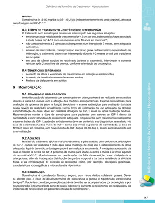 Deficiência de Hormônio do Crescimento - Hipopituitarismo


       Adultos
       Somatropina: 0,15-0,3 mg/dia ou 0,5-1,0 UI/dia (independentemente do peso corporal), ajustada
com dosagem de IGF-18,24,25

       8.3 TEMPO DE TRATAMENTO – CRITÉRIOS DE INTERRUPÇÃO	
       O tratamento com somatropina deverá ser interrompido nas seguintes situações:
       •	 em crianças cuja velocidade de crescimento for < 2 cm por ano, estando tal achado associado
          à idade óssea de 14-15 anos em meninas e de 16 anos em meninos26;
       •	 não comparecimento a 2 consultas subsequentes num intervalo de 3 meses, sem adequada
          justificativa;
       •	 em caso de intercorrência, como processo infeccioso grave ou traumatismo necessitando de
          internação, o tratamento deverá ser interrompido durante 1-2 meses ou até que o paciente
          se recupere;
       •	 em caso de câncer surgido ou recidivado durante o tratamento, interromper e somente
          reiniciar após 2 anos livre da doença, conforme orientação do oncologista.

       8.4 Benefícios esperados
       •	 Aumento da altura e velocidade de crescimento em crianças e adolescentes
       •	 Aumento da densidade mineral óssea em adultos
       •	 Melhora da dislipidemia em adultos




                                                                                                          Deficiência de Hormônio do Crescimento - Hipopituitarismo
9	 MONITORIZAÇÃO

       9.1 CRIANÇAS E ADOLESCENTES
         A monitorização do tratamento com somatropina em crianças deverá ser realizada em consultas
clínicas a cada 3-6 meses com a aferição das medidas antropométricas. Exames laboratoriais para
avaliação da glicemia de jejum e função tireoidiana e exame radiológico para avaliação da idade
óssea devem ser realizados anualmente. Como forma de verificação do uso adequado do fármaco
e monitorização da dose, deve ser realizada dosagem de IGF-1 anual ou após mudança de dose.
Recomenda-se manter a dose de somatropina para pacientes com valores de IGF-1 dentro da
normalidade e com velocidade de crescimento adequada. Em pacientes com crescimento insatisfatório
e valores baixos de IGF-1, a adesão ao tratamento deve ser conferida, e o diagnóstico, reavaliado. No
caso de serem observados níveis de IGF-1 acima dos limites superiores da normalidade, a dose do
fármaco deve ser reduzida, com nova medida da IGF-1 após 30-60 dias e, assim, sucessivamente até
a normalização.

         9.2 ADULTOS
         No caso do tratamento após o final do crescimento e para o adulto com deficiência, a dosagem
de IGF-1 poderá ser realizada 1 mês após cada mudança de dose até o estabelecimento da dose
adequada. A partir de então, a dosagem poderá ser realizada anualmente. A meta para adequação da
dose é manter os níveis de IGF-1 próximos da média para idade ou entre a média e o limite superior
da normalidade8,24,25. Monitorizam-se as complicações da falta de reposição, como dislipidemia e
osteoporose, além da inadequada distribuição de gordura corporal e da baixa resistência à atividade
física, e as complicações do excesso de reposição, como, por exemplo, alterações glicêmicas,
características acromegálicas e miocardiopatia hipertrófica.

        9.3 SEGURANÇA
        Somatropina é considerado fármaco seguro, com raros efeitos colaterais graves. Deve-
se atentar para o risco de desenvolvimento de intolerância à glicose e hipertensão intracraniana
benigna27. Pacientes com doença neoplásica prévia deverão ser acompanhados por oncologista e por
neurocirurgião. Em uma grande série de casos, não houve aumento da recorrência de neoplasia ou da
incidência de novos casos em pacientes em uso de somatropina17.


                                                                                                        147
 