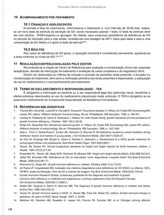 Protocolos Clínicos e Diretrizes Terapêuticas


      10	 ACOMPANHAMENTO PÓS-TRATAMENTO

              	 0.1 CRIANÇAS E ADOLESCENTES
              1
              	 ncerrada a fase de crescimento, interrompe-se o tratamento e, num intervalo de 30-90 dias, realiza-
              E
      se um novo teste de estímulo da secreção de GH, sendo necessário apenas 1 teste. O teste de estímulo deve
      ser com insulina, GHRH-arginina ou glucagon. No reteste, para comprovar persistência da deficiência de GH
      no período de transição para a vida adulta, considera-se uma dosagem de IGF-1 baixa para idade e sexo e uma
      concentração de GH inferior a 5 ng/ml no teste de estímulo28-30.

              	 0.2 ADULTOS
              1
              	 os casos de deficiência de GH grave, a reposição hormonal é considerada permanente, ajustando-se
              N
      a dose conforme os níveis de IGF-18,24,25.

      11	 REGULAÇÃO/CONTROLE/AVALIAÇÃO PELO GESTOR
              	 ecomenda-se a criação de Centro de Referência para avaliação e monitorização clínica das respostas
              R
      terapêuticas, decisão de interrupção de tratamento e avaliação de casos complexos e de diagnóstico difícil.
              	 evem ser observados os critérios de inclusão e exclusão de pacientes neste protocolo, a duração e a
              D
      monitorização do tratamento, bem como a verificação periódica das doses prescritas e dispensadas, a adequação
      de uso do medicamento e o acompanhamento pós-tratamento.

      12	 TERMO DE ESCLARECIMENTO E RESPONSABILIDADE – TER
               	 obrigatória a informação ao paciente ou a seu responsável legal dos potenciais riscos, benefícios e
               É
      efeitos adversos relacionados ao uso do medicamento preconizado neste protocolo. O TER é obrigatório ao se
      prescrever medicamento do Componente Especializado da Assistência Farmacêutica.

      13	 REFERÊNCIAS BIBLIOGRÁFICAS
      1.	   Thorner MO, Vance ML, Laws ER Jr, Horvalth E, Kovacs K. The anterior pituitary. In: Wilson JD, Foster DW, KronenbergHM,
      	     Larsen PR, editors. Williams textbook of endocrinology. 9th ed. Philadelphia: WB Saunders; 1998. p. 249-341.
      2.	   Lindsay R, Feldkamp M, Harris D, Robertson J, Rallison M. Utah Growth Study: growth standards and the prevalence of
      	     growth hormone deficiency. J Pediatr. 1994;125(1):29-35.
      3.	   Reiter EO, Rosenfeld RG. Normal and aberrant growth. In: Wilson JD, Foster DW, Kronenberg HM, Larsen PR, editors.
      	     Williams textbook of endocrinology. 9th ed. Philadelphia: WB Saunders; 1998. p. 1427-509.
      4.	   Adan L, Trivin C, Sainte-Rose C, Zucker JM, Hartmann O, Brauner R. GH deficiency caused by cranial irradiation during
      	     childhood: factors and markers in young adults. J Clin Endocrinol Metab. 2001;86(11):5245-51.
      5.	   de Onis M, Onyango AW, Borghi E, Siyam A, Nishida C, Siekmann J. Development of a WHO growth reference for
      	     school-aged children and adolescents. Bull World Health Organ. 2007;85(9):660-7.
      6.	   Tanner JM, Davies PS. Clinical longitudinal standards for height and height velocity for North American children. J
      	     Pediatr. 1985;107(3):317-29.
      7.	   Rosenfield RL, Tanner JM, Healy MJR, Zachman M, Blizzard RM. Height and height velocity [letter]. GGH.988;5(2):8-9.
      8.	   Jallad RS, Bronstein MD. Deficiência de GH na vida adulta: como diagnosticar e quando tratar? Arq Bras Endocrinol
      	     Metab. 2008;52(5):861-71.
      9.	   Richmond EJ, Rogol AD. Growth hormone deficiency in children. Pituitary 2008;11(2):115-20.
      10.	  de Paula LP, Czepielewski MA. Avaliação dos métodos diagnósticos para deficiência de GH (DGH) na infância: IGFs,
      	     IGFBPs, testes de liberação, ritmo de GH e exames de imagem. Arq Bras Endocrinol Metab. 2008;52(5):734-44.
      11.	  Growth Hormone Research Society. Consensus guidelines for the diagnosis and treatment of growth
           	hormone (GH) deficiency in childhood and adolescence: summary statement of the GH Research Society.
      		    Clin Endocrinol Metab. 2000;85(11):3990-3.
      12.	 Shalet SM, Toogood A, Rahim A, Brennan BM. The diagnosis of growth hormone deficiency in children and adults.
      	     Endocr Rev. 1998;19(2):203-23.
      13.	 Tauber M. Growth hormone testing in KIGS. In: Ranke MB, Price DA, Reiter EO, editors. Growth hormone therapy in
      	     pediatrics: 20 years of KIGS. Basel: Karger; 2007. p. 54-85.
      14.	 Martinez AS, Domené HM, Ropelato G, Jasper HG, Pennisi PA, Escobar ME, et al. Estrogen priming effecton


148
 