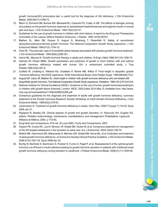 Deficiência de Hormônio do Crescimento - Hipopituitarismo


	      growth hormone(GH) provocative test: a useful tool for the diagnosis of GH deficiency. J Clin Endocrinol
	      Metab. 2000;85(11):4168-72.
15.	   Marin G, Domené HM, Barnes KM, Blackwell BJ, Cassorla FG, Cutler Jr GB. The effects of estrogen priming
	      and puberty on the growth hormone response to standardized treadmill exercise and arginine-insulin in normal
	      girls and boys. J Clin Endocrinol Metab. 1994;79(2):537-41.
16.	   Guidelines for the use of growth hormone in children with short stature. A report by the Drug and Therapeutics
	      Committee of the Lawson Wilkins Pediatric Endocrine. J Pediatr. 1995;127(6):85767.
17.	   Blethen SL, Allen DB, Graves D, August G, Moshang T, Rosenfeld R. Safety of recombinant
	      deoxyribonucleicacid-derived growth hormone: The National Cooperative Growth Study experience. J Clin
	      Endocrinol Metab.1996;81(5):1704-10.
18.	   Hintz RL. The prismatic case of Creutzfeldt-Jakob disease associated with pituitary growth hormone treatment.
	      J Clin Endocrinol Metab. 1995;80(8):2298-301.
19.	   Vance ML, Mauras N. Growth hormone therapy in adults and children. N Engl J Med.1999;341(16):1206-16.
20.	   Soliman AT, Khadir MMA. Growth parameters and predictors of growth in short children with and without
	      growth hormone deficiency treated with human GH: a randomized controlled study. J Trop
	      Pediatr.1996;42(5):281-6.
21.	   Cutfield W, Lindberg A, Wikland KA, Chatelain P, Ranke MB, Wilton P. Final height in idiopathic growth
	       hormone deficiency: the KIGS experience. KIGS International Board. Acta Pediatr Suppl. 1999;88(428):72-5.
22.	   August GP, Julius JR, Blethen SL. Adult height in children with growth hormone deficiency who are treated with
		     biosynthetic growth hormone: The National Cooperative Growth Study experience. Pediatrics. 1998;102 (2 Pt 3):512-6.
23.	   National Institute for Clinical Excellence (NICE). Guidance on the use of human growth hormone(somatropin)




                                                                                                                               Deficiência de Hormônio do Crescimento - Hipopituitarismo
	      in children with growth failure [Internet]. London: NICE; 2002 [cited 2010 May 7]. Available from: http://www.
	      nice.org.uk/nicemedia/live/11458/32368/32368.pdf.
24.	   Consensus guidelines for the diagnosis and treatment of adults with growth hormone deficiency: summary
	      statement of the Growth Hormone Research Society Workshop on Adult Growth Hormone Deficiency. J Clin
	      Endocrinol Metab. 1998;83(2):379-81.
25.	   Johannsson G. Treatment of growth hormone deficiency in adults. Horm Res. 2009;71(suppl 1):116-22. Epub
	      2009 Jan 21.
26.	   Rapaport R, Bowlby DA. Clinical aspects of growth and growth disorders. In: Pescovitz OH, Eugster EA,
		     editors. Pediatric endocrinology: mechanisms, manifestations, and management. Philadelphia: Lippincott
		     Williams & Willkins; 2004. p 172-90.
27.	   Drug facts and comparisons. 61th ed. St Louis (MO): Facts and Comparisons; 2007.
28.	   Clayton PE, Cuneo RC, Juul A, Monson JP, Shalet SM, Tauber M, et al. Consensus statement on management
	      of the GH-treated adolescent in the transition to adult care. Eur J Endocrinol. 2005;152(2):165-70.
29.	   Molitch ME, Clemmons DR, Malozowski S, Merriam GR, Shalet SM, Vance ML, et al. Evaluation and treatment
	      of adult growth hormone deficiency: an Endocrine Society Clinical Practice Guideline. J Clin Endocrinol Metab.
	      2006;91(5):1621-34. Epub 2006 Apr 24.
30.	   Bonfig W, Bechtold S, Bachmann S, Putzker S, Fuchs O, Pagel P, et al. Reassessment of the optimal growth
	      hormone cut-off level in insulin tolerance testing for growth hormone secretion in patients with childhood-onset
	      growth hormone deficiency during transition to adulthood. J Pediatr Endocrinol Metab. 2008;21(11):1049-56.




                                                                                                                             149
 