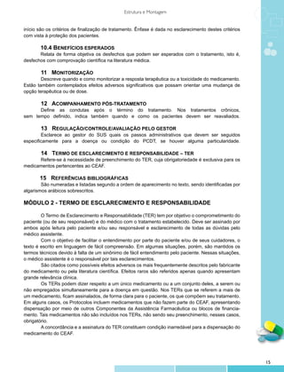 Estrutura e Montagem


início são os critérios de finalização de tratamento. Ênfase é dada no esclarecimento destes critérios
com vista à proteção dos pacientes.

       10.4 BENEFÍCIOS ESPERADOS
       Relata de forma objetiva os desfechos que podem ser esperados com o tratamento, isto é,
desfechos com comprovação científica na literatura médica.

	       11 MONITORIZAÇÃO
	       Descreve quando e como monitorizar a resposta terapêutica ou a toxicidade do medicamento.
Estão também contemplados efeitos adversos significativos que possam orientar uma mudança de
opção terapêutica ou de dose.

	     12 ACOMPANHAMENTO PÓS-TRATAMENTO
	     Define as condutas após o término do tratamento. Nos tratamentos crônicos,
sem tempo definido, indica também quando e como os pacientes devem ser reavaliados.

	       13 REGULAÇÃO/CONTROLE/AVALIAÇÃO PELO GESTOR
	       Esclarece ao gestor do SUS quais os passos administrativos que devem ser seguidos
especificamente para a doença ou condição do PCDT, se houver alguma particularidade.

	     14 TERMO DE ESCLARECIMENTO E RESPONSABILIDADE – TER
	     Refere-se à necessidade de preenchimento do TER, cuja obrigatoriedade é exclusiva para os
medicamentos pertencentes ao CEAF.

        15 REFERÊNCIAS BIBLIOGRÁFICAS
	       São numeradas e listadas segundo a ordem de aparecimento no texto, sendo identificadas por
algarismos arábicos sobrescritos.

MÓDULO 2 - TERMO DE ESCLARECIMENTO E RESPONSABILIDADE

	       O Termo de Esclarecimento e Responsabilidade (TER) tem por objetivo o comprometimento do
paciente (ou de seu responsável) e do médico com o tratamento estabelecido. Deve ser assinado por
ambos após leitura pelo paciente e/ou seu responsável e esclarecimento de todas as dúvidas pelo
médico assistente.
	       Com o objetivo de facilitar o entendimento por parte do paciente e/ou de seus cuidadores, o
texto é escrito em linguagem de fácil compreensão. Em algumas situações, porém, são mantidos os
termos técnicos devido à falta de um sinônimo de fácil entendimento pelo paciente. Nessas situações,
o médico assistente é o responsável por tais esclarecimentos.
	       São citados como possíveis efeitos adversos os mais frequentemente descritos pelo fabricante
do medicamento ou pela literatura científica. Efeitos raros são referidos apenas quando apresentam
grande relevância clínica.
	       Os TERs podem dizer respeito a um único medicamento ou a um conjunto deles, a serem ou
não empregados simultaneamente para a doença em questão. Nos TERs que se referem a mais de
um medicamento, ficam assinalados, de forma clara para o paciente, os que compõem seu tratamento.
Em alguns casos, os Protocolos incluem medicamentos que não fazem parte do CEAF, apresentando
dispensação por meio de outros Componentes da Assistência Farmacêutica ou blocos de financia-
mento. Tais medicamentos não são incluídos nos TERs, não sendo seu preenchimento, nesses casos,
obrigatório.
	       A concordância e a assinatura do TER constituem condição inarredável para a dispensação do
medicamento do CEAF.




                                                                                                         15
 
