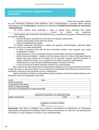 Protocolos Clínicos e Diretrizes Terapêuticas



      Termo de Esclarecimento e Responsabilidade
      Somatropina


              Eu, ______________________________________________________ (nome do(a) paciente), declaro
      ter sido informado(a) claramente sobre benefícios, riscos, contraindicações e principais efeitos adversos
      relacionados ao uso de somatropina, indicada para o tratamento de deficiência de hormônio do crescimento
      - hipopituitarismo.
              Os termos médicos foram explicados e todas as dúvidas foram resolvidas pelo médico
      _______________________________________________(nome                     do      médico       que      prescreve).
              Assim, declaro que fui claramente informado(a) de que o medicamento que passo a receber pode trazer
      as seguintes melhoras:
              •	 aumento da altura e velocidade de crescimento em crianças e adolescentes
              •	 aumento da densidade mineral óssea em adultos;
              •	 melhora da dislipidemia em adultos.
              Fui também claramente informado(a) a respeito das seguintes contraindicações, potenciais efeitos
      adversos e riscos do uso deste medicamento:
              •	 os riscos na gravidez ainda não são bem conhecidos; portanto, caso engravide, devo avisar
                  imediatamente o médico;
              •	 a segurança para o uso da somatropina durante a amamentação ainda não foi estabelecida;
              •	 efeitos adversos já relatados – reações no local da injeção, como dor, inchaço e inflamação. Algumas
                  reações mais raras incluem dor de cabeça, dor nos músculos, fraqueza, aumento da glicose no
                  sangue, resistência à insulina, dor no quadril e/ou nos joelhos, leucemia e hipotireoidismo;
              •	 contraindicado em casos de hipersensibilidade (alergia) conhecida ao fármaco;
              •	 o risco da ocorrência de efeitos adversos aumenta com a superdosagem.
             Estou ciente de que este medicamento somente pode ser utilizado por mim, comprometendo-me a devolvê-
      lo caso não queira ou não possa utilizá-lo ou se o tratamento for interrompido. Sei também que continuarei a ser
      atendido(a), inclusive em caso de desistir de usar o medicamento.
             Autorizo o Ministério da Saúde e as Secretarias de Saúde a fazerem uso de informações relativas ao meu
      trata­ ento, desde que assegurado o anonimato.
           m
             
      Local:                                    Data:
      Nome do paciente:
      Cartão Nacional de Saúde:
      Nome do responsável legal:
      Documento de identificação do responsável legal:

                                          _____________________________________
                                          Assinatura do paciente ou do responsável legal
      Médico responsável:                                                     CRM:                   UF:

                                                 ___________________________
                                                  Assinatura e carimbo do médico
                                                   Data:____________________
      Observação: Este Termo é obrigatório ao se solicitar o fornecimento de medicamento do Componente
      Especializado de Assistência Farmacêutica (CEAF) e deverá ser preenchido em duas vias: uma será arquivada
      na farmácia, e a outra, entregue ao usuário ou a seu responsável legal.




150
 