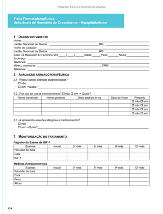 Protocolos Clínicos e Diretrizes Terapêuticas



      Ficha Farmacoterapêutica
      Deficiência de Hormônio de Crescimento - Hipopituitarismo



      1	 DADOS DO PACIENTE
      Nome: ___________________________________________________________________________________
      Cartão Nacional de Saúde: _________________________________RG: _____________________________
      Nome do cuidador: _________________________________________________________________________
      Cartão Nacional de Saúde: _________________________________RG: _____________________________
      Sexo: o Masculino o Feminino DN:_____/_____/______Idade:______Peso:_______Altura:_______________
      Endereço: ________________________________________________________________________________
      Telefones: ________________________________________________________________________________
      Médico assistente: ___________________________________________CRM: __________________________
      Telefones: ________________________________________________________________________________

      2	 AVALIAÇÃO FARMACOTERAPÊUTICA
      2.1 	 Possui outras doenças diagnosticadas?
          o não
          o sim gQuais?_________________________________________________________________________

      2.2 	 Faz uso de outros medicamentos? o não o sim g Quais?
         Nome comercial         Nome genérico          Dose total/dia e via              Data de início    Prescrito
                                                                                                          o não o sim
                                                                                                          o não o sim
                                                                                                          o não o sim
                                                                                                          o não o sim

      2.3 Já apresentou reações alérgicas a medicamentos?
          o não
          o sim gQuais?_________________________________________________________________________


      3	 MONITORIZAÇÃO DO TRATAMENTO
      Registro do Exame de IGF-1
               Exames                Inicial           3o mês              6o mês           9o mês         12o mês
      Previsão de data
      Data
      IGF-1

      Medidas Antropométricas
               Exames                Inicial           3o mês              6o mês           9o mês         12o mês
      Previsão de data
      Data
      Peso
      Altura




154
 