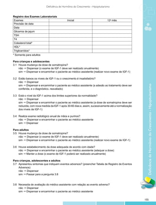 Deficiência de Hormônio do Crescimento - Hipopituitarismo


Registro dos Exames Laboratoriais
Exames                                        Inicial                             12o mês
Previsão de data
Data
Glicemia de jejum
TSH
T4
Colesterol total*
HDL*
Triglicerídios*
* Somente para adultos

Para crianças e adolescentes
3.1 	 Houve mudança da dose de somatropina?
    	 g Dispensar (o exame de IGF-1 deve ser realizado anualmente)
      não
    	 g Dispensar e encaminhar o paciente ao médico assistente (realizar novo exame de IGF-1)
      sim

3.2 	 Estão baixos os níveis de IGF-1 ou o crescimento é insatisfatório?
    	 g Dispensar
      não




                                                                                                         Deficiência de Hormônio do Crescimento - Hipopituitarismo
    	 g Dispensar e encaminhar o paciente ao médico assistente (a adesão ao tratamento deve ser
      sim
    	 conferida, e o diagnóstico, reavaliado)

3.3 	 Está o nível da IGF-1 acima dos limites superiores da normalidade?
    	 g Dispensar
      não
    	 g Dispensar e encaminhar o paciente ao médico assistente (a dose de somatropina deve ser
      sim
    	 reduzida, com nova medida da IGF-1 após 30-60 dias e, assim, sucessivamente até a normalização
    	 dos níveis de IGF-1)

3.4 	 Realiza exame radiológico anual de mãos e punhos?
    	 g Dispensar e encaminhar o paciente ao médico assistente
      não
    	 g Dispensar
      sim

Para adultos
3.5 	 Houve mudança da dose de somatropina?
    	 g Dispensar (o exame de IGF-1 deve ser realizado anualmente)
      não
    	 g Dispensar e encaminhar o paciente ao médico assistente (realizar novo exame de IGF-1)
      sim

3.6 	 Houve estabelecimento da dose adequada de acordo com idade?
    	 g Dispensar e encaminhar o paciente ao médico assistente (adequar a dose)
      não
    	 g Manter a dose (o exame de IGF-1 poderá ser realizado anualmente)
      sim

Para crianças, adolescentes e adultos
3.7 	 Apresentou sintomas que indiquem eventos adversos? (preencher Tabela de Registro de Eventos
	     Adversos)
    	 g Dispensar
      não
    	 g Passar para a pergunta 3.8
      sim


3.8 	 Necessita de avaliação do médico assistente com relação ao evento adverso?
    	 g Dispensar
      não
    	 g Dispensar e encaminhar o paciente ao médico assistente
      sim


                                                                                                       155
 