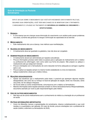 Protocolos Clínicos e Diretrizes Terapêuticas



      Guia de Orientação ao Paciente
      Somatropina


              este é um guia sobre o medicamento que você está recebendo gratuitamente pelo sus.

              seguindo suas orientações, você terá mais chance de se beneficiar com o tratamento.

              o medicamento é utilizado no tratamento de deficiência de hormônio do crescimento           -
                                                    hipopituitarismo.



      1	 DOENÇA
         •	    É uma doença que em crianças causa diminuição do crescimento e em adultos pode causar problemas
               nos ossos, aumento das gorduras no sangue e diminuição da capacidade de se exercitar.


      2	 MEDICAMENTO
         •	    Este medicamento não cura a doença, mas melhora suas manifestações.


      3	 GUARDA DO MEDICAMENTO
        •	     O medicamento deve ser guardado na geladeira, mas não deve ser congelado.


      4	 ADMINISTRAÇÃO DO MEDICAMENTO
         •	    O medicamento deverá ser administrado por injeções subcutâneas.
         •	    Procure informações precisas sobre todos os passos para a aplicação do medicamento com o médico
               ou profissional de enfermagem, bem como sobre sua forma de preparo. Não prepare ou aplique o
               medicamento até que esteja bem treinado.
         •	    Procure orientações com o farmacêutico de como descartar de forma adequada as seringas e agulhas
               após o uso.
         •	    Procure aplicar as injeções sempre no mesmo horário estabelecido no início do tratamento.
         •	    Aplique exatamente a dose que o médico indicou.


      5	 REAÇÕES DESAGRADÁVEIS
         •	    Apesar dos benefícios que o medicamento pode trazer, é possível que apareçam algumas reações
               desagradáveis, tais como dor ou inchaço no local de aplicação da injeção, dores nos músculos, dores
               nas juntas, dor de cabeça e fraqueza.
         •	    Se houver estes ou outros sinais/sintomas, comunique-se com o médico ou farmacêutico.
         •	    Maiores informações sobre reações adversas constam no Termo de Esclarecimento e Responsabilidade,
               documento assinado por você ou pelo responsável legal e pelo médico.


      6	 USO DE OUTROS MEDICAMENTOS
         •	    Não faça uso de outros medicamentos sem o conhecimento do médico ou orientação de um profissional
               de saúde.


      7	 OUTRAS INFORMAÇÕES IMPORTANTES
         •	    Como há diferentes marcas e apresentações de somatropina, observe cuidadosamente a que você
               recebeu e a quantidade a ser aplicada. Em caso de dúvida, procure orientações com o profissional de
               saúde (médico, enfermeiro ou farmacêutico do SUS).




158
 