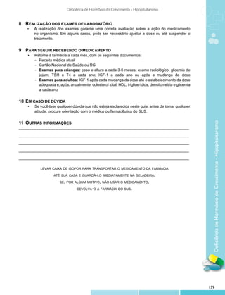 Deficiência de Hormônio do Crescimento - Hipopituitarismo


8	 REALIZAÇÃO DOS EXAMES DE LABORATÓRIO
Fluxograma de Dispensação de Toxina Botulínica
    •	 A realização dos exames garante uma correta avaliação sobre a ação do medicamento
Distonias Focais e Espasmo casos, pode ser necessário ajustar a dose ou até suspender o
       no organismo. Em alguns
                               Hemifacial
         tratamento.


9	 PARA SEGUIR RECEBENDO 19MEDICAMENTO 2001.
    Portaria SAS/MS n 389, de O de setembro de
    •	  Retorne à farmácia a cada mês, com os seguintes documentos:
    	   − 	 Receita médica atual
    	   −	 Cartão Nacional de Saúde ou RG
    		  −	 Exames para crianças: peso e altura a cada 3-6 meses; exame radiológico, glicemia de
       		 jejum, TSH e T4 a cada ano; IGF-1 a cada ano ou após a mudança da dose
    		  −	 Exames para adultos: IGF-1 após cada mudança da dose até o estabelecimento da dose
    			 adequada e, após, anualmente; colesterol total, HDL, triglicerídios, densitometria e glicemia
    			 a cada ano


10	 EM CASO DE DÚVIDA
    •	   Se você tiver qualquer dúvida que não esteja esclarecida neste guia, antes de tomar qualquer
         atitude, procure orientação com o médico ou farmacêutico do SUS.


11	 OUTRAS INFORMAÇÕES




                                                                                                          Deficiência de Hormônio do Crescimento - Hipopituitarismo
_________________________________________________________________________________

_________________________________________________________________________________

_________________________________________________________________________________

_________________________________________________________________________________

_________________________________________________________________________________

            levar caixa de isopor para transportar o medicamento da farmácia

                       até sua casa e guardá-lo imediatamente na geladeira.

                          se, por algum motivo, não usar o medicamento,

                                   devolva-o à farmácia do sus.




                                                                                                        159
 