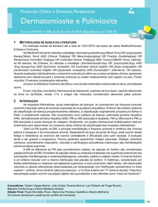 Protocolo Clínico e Diretrizes Terapêuticas

          Dermatomiosite e Polimiosite
           Portaria SAS/MS no 206, de 23 de abril de 2010. (Republicada em 27.08.10)


     1	 METODOLOGIA DE BUSCA DA LITERATURA
             Foi realizada revisão da literatura até a data de 15/01/2010 nas bases de dados Medline/Pubmed,
     Embase e Cochrane.
             	 o Medline/Pubmed foi utilizada a estratégia “dermatomyositis/therapy”[Mesh Term] OR “polymyositis/
             N
     therapy”[Mesh Term] AND (Clinical Trial[ptyp] OR Meta-Analysis[ptyp] OR Practice Guideline[ptyp] OR
     Randomized Controlled Trial[ptyp] OR Controlled Clinical Trial[ptyp]) AND “humans”[MeSH Term], obtendo-
     se 68 estudos. No Embase, foi utilizada a estratégia (‘dermatomyositis’/exp OR ‘polymyositis’/exp) AND
     ‘drug therapy’/exp AND ([cochrane review]/lim OR [controlled clinical trial]/lim OR [meta analysis]/lim OR
     [randomized controlled trial]/lim OR [systematic review]/lim) AND [humans]/lim”, obtendo-se 130 estudos.
     Quando analisados individualmente, a maioria foi excluída por referir-se a outras condições clínicas, apresentar
     desfechos sem relevância para o presente protocolo ou avaliar medicamentos sem registro no país. Foram
     incluídos 15 estudos considerados relevantes.
             	 busca na biblioteca Cochrane identificou uma revisão sistemática relacionada ao tema, já localizada
             A
     acima.
             Foram incluídos uma diretriz internacional de tratamento, capítulos de livro-texto, capítulo relacionado
     ao tema no UpToDate, versão 17.3, e artigos não indexados considerados relevantes pelos autores.

     2 	 Introdução
     	        As miopatias inflamatórias, grupo heterogêneo de doenças, se caracterizam por fraqueza muscular
     proximal e elevação sérica de enzimas originadas da musculatura esquelética. Embora não existam sistemas
     de classificação de doença prospectivamente validados, a classificação originalmente proposta por Bohan e
     Peter1 é amplamente utilizada. São reconhecidos cinco subtipos de doença: polimiosite primária idiopática
     (PM), dermatomiosite primária idiopática (DM), PM ou DM associada à neoplasia, PM ou DM juvenil e PM ou
     DM associada a outras doenças do colágeno. Atualmente, um projeto internacional multidisciplinar está em
     andamento para desenvolver um consenso sobre critérios de classificação das miopatias inflamatórias2.
     	        Tanto na PM quanto na DM, a principal manifestação é fraqueza proximal e simétrica das cinturas
     pélvica e escapular e da musculatura cervical. Dependendo do grau da perda de força, pode ocorrer desde
     fadiga e intolerância ao exercício até marcha cambaleante e dificuldade para subir escadas. A evolução
     tende a ser gradual e progressiva. Poucos pacientes apresentam mialgia associada. Disfagia, distúrbios
     cardíacos, acometimento respiratório, vasculite e calcificações subcutâneas (calcinoses) são manifestações
     extramusculares possíveis.
     	        A DM se diferencia da PM pelo acometimento cutâneo. As pápulas de Gottron são consideradas
     patognomônicas de DM. Consistem de pápulas róseas ou violáceas localizadas nas superfícies extensoras das
     articulações interfalangianas e metacarpofalangianas, cotovelos, joelhos e maléolo medial. O sinal de Gottron
     é um eritema macular com a mesma distribuição das pápulas de Gottron. O heliótropo, caracterizado por
     lesões eritematosas ou violáceas nas pálpebras superiores, é outro sinal típico. Além destes, são observadas
     manchas ou placas eritematosas desencadeadas por fotoexposição com distribuição característica no tórax
     superior – ombros, dorso (sinal do xale) e/ou pescoço – e no tórax anterior em “V” (sinal do decote). Fissuras e
     descamação podem ocorrer nas polpas digitais dos quirodáctilos e são referidas como “mãos de mecânico”3.



Consultores: Claiton Viegas Brenol, João Carlos Tavares Brenol, Luiz Roberto de Fraga Brusch,
Bárbara Corrêa Krug e Karine Medeiros Amaral
Edição Final: Paulo Dornelles Picon, Maria Inez Pordeus Gadelha e Alberto Beltrame
Os autores declararam ausência de conflito de interesses.

                                                                                                                        161
 