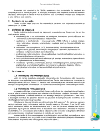 Dermatomiosite e Polimiosite


         	 acientes com diagnóstico de DM/PM apresentam risco aumentado de neoplasia em
         P
comparação com a população geral11. A indicação de triagem para neoplasia deverá ser orientada
através da identificação de fatores de risco à anamnese e ao exame físico completo e de acordo com
a faixa etária de cada paciente.

5	 Critérios de inclusão
         	 erão incluídos neste protocolo de tratamento os pacientes com diagnóstico provável ou
         S
definitivo de DM ou PM.

6	 Critérios de exclusão
      Serão excluídos deste protocolo de tratamento os pacientes que fizerem uso de um dos
medicamentos abaixo:
      •	 hidroxicloroquina − uso concomitante de primaquina, maculopatia prévia associada aos
          antimaláricos ou hipersensibilidade ao medicamento;
      •	 azatioprina e ciclofosfamida − imunossupressão (AIDS, linfoma e outros), infecção
          ativa, tuberculose, gravidez, amamentação, neoplasia atual ou hipersensibilidade aos
          medicamentos;
      •	 ciclosporina − imunossupressão (AIDS, linfoma e outros), insuficiência renal crônica,
      	 neoplasia atual, gravidez, amamentação, infecção ativa, tuberculose, hipertensão não
      	 controlada ou hipersensibilidade ao medicamento;
      •	 prednisona e metilprednisolona − úlcera péptica ativa, insuficiência hepática, tuberculose ou
      	 hipersensibilidade aos medicamentos;
      •	 imunoglobulina humana − deficiência seletiva de IgA, gravidez, amamentação, hiperprolinemia
      	 ou hipersensibilidade ao medicamento;
      •	 metotrexato − gravidez, amamentação, doenças hematológicas graves, doença ulcerosa
      	 péptica ativa, anormalidades hepáticas ou renais graves, abuso de drogas ou etilismo,
      	 infecção ativa, tuberculose ou hipersensibilidade ao medicamento.

7	 Tratamento

         7.1 Tratamento não farmacológico
         	 lém do manejo terapêutico adequado, intervenções não farmacológicas são importantes
         A
na abordagem dos pacientes com miopatias inflamatórias. Dentre elas destacam-se programas de
reabilitação desde o início da doença12-14, medidas para evitar aspiração em pacientes com disfunção




                                                                                                              Dermatomiosite e Polimiosite
esofágica, fotoproteção em pacientes com DM e profilaxia contra osteoporose e infecções oportunistas5.

         7.2 Tratamento farmacológico
         	 baixa prevalência e a heterogeneidade de expressão clínica das miopatias inflamatórias bem
         A
como a falta de critérios diagnósticos bem estabelecidos dificultam a condução de ensaios clínicos
e, consequentemente, o estabelecimento de uma estratégia terapêutica padronizada15. Além disso,
a abordagem individual dos pacientes depende da gravidade da doença muscular e sistêmica e da
identificação de fatores de mau prognóstico.
         	 tratamento deve ser iniciado com glicocorticoide (GC) sistêmico16. Os pacientes precisam
         O
ser informados de que a corticoterapia pode ter duração superior a 12 meses. O uso de GC pode
induzir remissão da doença em aproximadamente 40% – 60% dos pacientes, embora mais de 80%
apresentem algum grau de melhora clínica e laboratorial com o tratamento17. No caso de resposta
insatisfatória, pode ser necessária a repetição da biópsia muscular com vistas ao diagnóstico diferencial
com outras miopatias (miosite por corpúsculo de inclusão, por exemplo).
         	 associação de imunossupressores à corticoterapia é aconselhável, principalmente para
         A
pacientes com fatores de mau prognóstico. Azatioprina (AZA) e metotrexato (MTX) são considerados
medicamentos de primeira linha como agentes poupadores de GC5.
	


                                                                                                            163
 