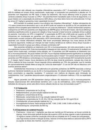 Protocolos Clínicos e Diretrizes Terapêuticas


               	 ZA tem sido utilizada nas miopatias inflamatórias associada a GC15. A associação de prednisona e
               A
      AZA foi avaliada em ensaio clínico randomizado, duplo-cego, e comparada com prednisona e placebo em 16
      pacientes com diagnóstico de PM. Após 3 meses de tratamento, não houve diferença entre os grupos nas
      variáveis avaliadas (força muscular ou CPK)18. Os pacientes foram reavaliados após 3 anos de seguimento, e o
      grupo tratado com a associação de prednisona e AZA utilizou uma dose diária menor de corticosteroide (1,6 mg/
      kg versus 8,7 mg/kg) e apresentou maior capacidade funcional19.
               MTX também foi avaliado quanto à sua eficácia nas miopatias inflamatórias15. Análise retrospectiva de
      113 casos consecutivos demonstrou que o uso de MTX pode ser superior ao de AZA ou GC em pacientes sem
      resposta clínica completa após tratamento inicial com um curso de prednisona17. Estudo randomizado comparou
      ciclosporina com MTX em pacientes com diagnóstico de DM/PM grave. Ao final de 6 meses, não houve diferença
      estatística significativa entre os grupos em relação a força muscular e teste funcional, avaliação clínica e global
      do paciente, nível sérico de CPK e mioglobina20. A associação de MTX oral e AZA pode ser superior ao MTX
      intravenoso em monoterapia em pacientes com falha prévia a pelo menos um fármaco citotóxico. Estudo
      randomizado cruzado comparou AZA associada a MTX administrados por via oral contra MTX intravenoso em
      pacientes com miosite inflamatória refratária. Não foram encontradas diferenças nos níveis séricos de CPK
      no final do seguimento. Análise por intenção de tratar mostrou tendência de melhora clínica (força muscular e
      capacidade funcional) no grupo que utilizou a terapia combinada oral21.
               	 os pacientes refratários ao tratamento com GC e imunossupressores, tem sido preconizado o uso de
               N
      imunoglobulina humana (IGH). Esta recomendação é baseada em dois estudos. O medicamento foi avaliado em
      ensaio clínico duplo-cego, controlado contra placebo, em 15 pacientes com DM resistente ao tratamento com
      GC e imunossupressores. No grupo tratado com IGH, houve resposta estatisticamente significativa na avaliação
      do escore de força muscular e dos sintomas neuromusculares após 3 meses22. Em estudo observacional com 35
      pacientes com PM refratária a corticoterapia e a imunossupressores, foi administrada IGH mensalmente (durante
      4 – 6 meses). Após 6 meses, houve decréscimo de 50% da dose inicial de prednisona, redução dos níveis de
      CPK e melhora da força muscular. Houve resposta clínica satisfatória em 70% dos pacientes, que foi mantida
      em aproximadamente metade deles ao longo de 3 anos de observação23. O uso de IGH não se relacionou com
      eventos adversos sérios24.
               	 iclofosfamida intravenosa é uma alternativa em pacientes portadores de DM/PM associada a doença
               C
      pulmonar intersticial resistente ao uso de GC e imunosupressores. Em estudo observacional com 17 pacientes,
      foram encontrados os seguintes resultados: 11 evoluíram com melhora da dispneia após introdução da
      ciclofosfamida, 6 de 7 pacientes descontinuaram oxigenoterapia e 12 obtiveram melhora ≥ 10% na capacidade
      vital25.
               	 lguns pacientes com DM apresentam doença cutânea não responsiva a GC e imunossupressores.
               A
      Estudos observacionais têm demonstrado benefício com o uso de antimaláricos, como hidroxicloroquina e
      disfosfato de cloroquina, sendo este último menos utilizado devido ao risco de toxicidade ocular26,27.

              7.3 Fármacos
              •	   Prednisona: comprimidos de 5 e 20 mg
              •	   Metilprednisolona: pó para solução injetável de 500 mg
              •	   Azatioprina: comprimidos de 50 mg
              •	   Metotrexato: comprimidos de 2,5 mg; solução injetável 25 mg/ml
              •	   Ciclosporina: comprimidos de 10, 25, 50 e 100 mg; solução oral de 100 mg/ml 50 ml
              •	   Ciclofosfamida: pó para solução injetável de 1 g
              •	   Imunoglobulina humana: frasco-ampola de 500, 1.000, 2.500, 3.000, 5.000 e 6.000 mg
              •	   Hidroxicloroquina: comprimidos de 400 mg

            7.4 Esquemas de administração
              •	   Prednisona − iniciar com 1 mg/kg/dia, que deve ser mantido por 6-8 semanas; se houver controle da
              	    doença, iniciar diminuição gradual da dose não superior a 20% da dose vigente a cada 4 semanas até
              	    10 mg/dia e manter conforme a evolução clínica até se completar em 9-12 meses de corticoterapia;
              	    caso haja recidiva durante a redução da dose, retornar à mínima dose efetiva e adicionar AZA ou MTX
              	    (ou ajustar as doses dos mesmos, se já em uso).


164
 