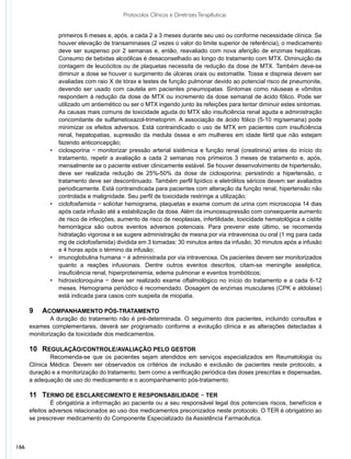 Protocolos Clínicos e Diretrizes Terapêuticas


                  primeiros 6 meses e, após, a cada 2 a 3 meses durante seu uso ou conforme necessidade clínica. Se
                  houver elevação de transaminases (2 vezes o valor do limite superior de referência), o medicamento
                  deve ser suspenso por 2 semanas e, então, reavaliado com nova aferição de enzimas hepáticas.
                  Consumo de bebidas alcoólicas é desaconselhado ao longo do tratamento com MTX. Diminuição da
                  contagem de leucócitos ou de plaquetas necessita de redução da dose de MTX. Também deve-se
                  diminuir a dose se houver o surgimento de úlceras orais ou estomatite. Tosse e dispneia devem ser
                  avaliadas com raio X de tórax e testes de função pulmonar devido ao potencial risco de pneumonite,
                  devendo ser usado com cautela em pacientes pneumopatas. Sintomas como náuseas e vômitos
                  respondem à redução da dose de MTX ou incremento da dose semanal de ácido fólico. Pode ser
                  utilizado um antiemético ou ser o MTX ingerido junto às refeições para tentar diminuir estes sintomas.
                  As causas mais comuns de toxicidade aguda do MTX são insuficiência renal aguda e administração
                  concomitante de sulfametoxazol-trimetoprim. A associação de ácido fólico (5-10 mg/semana) pode
                  minimizar os efeitos adversos. Está contraindicado o uso de MTX em pacientes com insuficiência
                  renal, hepatopatias, supressão da medula óssea e em mulheres em idade fértil que não estejam
                  fazendo anticoncepção;
             •	   ciclosporina − monitorizar pressão arterial sistêmica e função renal (creatinina) antes do início do
                  tratamento, repetir a avaliação a cada 2 semanas nos primeiros 3 meses de tratamento e, após,
                  mensalmente se o paciente estiver clinicamente estável. Se houver desenvolvimento de hipertensão,
                  deve ser realizada redução de 25%-50% da dose de ciclosporina; persistindo a hipertensão, o
                  tratamento deve ser descontinuado. Também perfil lipídico e eletrólitos séricos devem ser avaliados
                  periodicamente. Está contraindicada para pacientes com alteração da função renal, hipertensão não
                  controlada e maligni­ ade. Seu perfil de toxicidade restringe a utilização;
                                        d
             •	   ciclofosfamida − solicitar hemograma, plaquetas e exame comum de urina com microscopia 14 dias
                  após cada infusão até a estabilização da dose. Além da imunossupressão com consequente aumento
                  de risco de infecções, aumento de risco de neoplasias, infertilidade, toxicidade hematológica e cistite
                  hemorrágica são outros eventos adversos potenciais. Para prevenir este último, se recomenda
                  hidratação vigorosa e se sugere administração de mesna por via intravenosa ou oral (1 mg para cada
                  mg de ciclofosfamida) dividida em 3 tomadas: 30 minutos antes da infusão, 30 minutos após a infusão
                  e 4 horas após o término da infusão;
             •	   imunoglobulina humana − é administrada por via intravenosa. Os pacientes devem ser monitorizados
                  quanto a reações infusionais. Dentre outros eventos descritos, citam-se meningite asséptica,
                  insuficiência renal, hiperproteinemia, edema pulmonar e eventos trombóticos;
             •	   hidroxicloroquina − deve ser realizado exame oftalmológico no início do tratamento e a cada 6-12
                  meses. Hemograma periódico é recomendado. Dosagem de enzimas musculares (CPK e aldolase)
                  está indicada para casos com suspeita de miopatia.

      9	 Acompanhamento pós-tratamento
              A duração do tratamento não é pré-determinada. O seguimento dos pacientes, incluindo consultas e
      exames complementares, deverá ser programado conforme a evolução clínica e as alterações detectadas à
      monitorização da toxicidade dos medicamentos.

      10	 Regulação/controle/avaliação pelo gestor
              Recomenda-se que os pacientes sejam atendidos em serviços especializados em Reumatologia ou
      Clínica Médica. Devem ser observados os critérios de inclusão e exclusão de pacientes neste protocolo, a
      duração e a monitorização do tratamento, bem como a verificação periódica das doses prescritas e dispensadas,
      a adequação de uso do medicamento e o acompanhamento pós-tratamento.

      11	 Termo de esclarecimento e responsabilidade − TER
               É obrigatória a informação ao paciente ou a seu responsável legal dos potenciais riscos, benefícios e
      efeitos adversos relacionados ao uso dos medicamentos preconizados neste protocolo. O TER é obrigatório ao
      se prescrever medicamento do Componente Especializado da Assistência Farmacêutica.



166
 