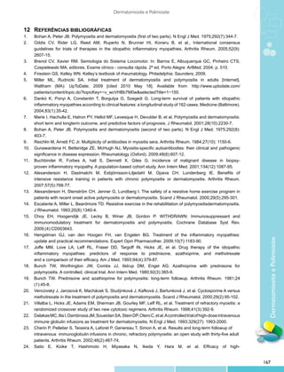 Dermatomiosite e Polimiosite


12	 Referências bibliográficas
1.	    Bohan A, Peter JB. Polymyositis and dermatomyositis (first of two parts). N Engl J Med. 1975;292(7):344-7.
2.	    Oddis CV, Rider LG, Reed AM, Ruperto N, Brunner HI, Koneru B, et al., International consensus
	      guidelines for trials of therapies in the idiopathic inflammatory myopathies. Arthritis Rheum. 2005;52(9):
	      2607-15.
3.	    Brenol CV, Xavier RM. Semiologia do Sistema Locomotor. In: Barros E, Albuquerque GC, Pinheiro CTS,
	      Czepielewski MA, editores. Exame clínico - consulta rápida. 2ª ed. Porto Alegre: ArtMed; 2004. p. 510.
4.	    Firestein GS, Kelley WN. Kelley’s textbook of rheumatology. Philadelphia: Saunders; 2009.
5.	    Miller ML, Rudnicki SA. Initial treatment of dermatomyositis and polymyositis in adults [Internet].
	      Waltham (MA): UpToDate; 2009 [cited 2010 May 18]. Available from: http://www.uptodate.com/
	      patients/content/topic.do?topicKey=~v_wcVHBb7M0w&selectedTitle=1~150.
6.	    Dankó K, Ponyi A, Constantin T, Borgulya G, Szegedi G. Long-term survival of patients with idiopathic
	      inflammatory myopathies according to clinical features: a longitudinal study of 162 cases. Medicine (Baltimore).
	      2004;83(1):35-42.
7.	    Marie I, Hachulla E, Hatron PY, Hellot MF, Levesque H, Devulder B, et al. Polymyositis and dermatomyositis:
	      short term and longterm outcome, and predictive factors of prognosis. J Rheumatol. 2001;28(10):2230-7.
8.	    Bohan A, Peter JB. Polymyositis and dermatomyositis (second of two parts). N Engl J Med. 1975;292(8):
	      403-7.
9.	    Reichlin M, Arnett FC Jr. Multiplicity of antibodies in myositis sera. Arthritis Rheum. 1984;27(10): 1150-6.
10.	   Gunawardena H, Betteridge ZE, McHugh NJ, Myositis-specific autoantibodies: their clinical and pathogenic
	      significance in disease expression. Rheumatology (Oxford). 2009;48(6):607-12.
11.	   Buchbinder R, Forbes A, hall S, Dennett X, Giles G. Incidence of malignant disease in biopsy-
	      proven inflammatory myopathy. A population-based cohort study. Ann Intern Med. 2001;134(12):1087-95.
12.	   Alexanderson H, Dastmalchi M, Esbjörnsson-Liljedahl M, Opava CH, Lundenberg IE. Benefits of
	      intensive resistance training in patients with chronic polymyositis or dermatomyositis. Arthritis Rheum.
	      2007;57(5):768-77.
13.	   Alexanderson H, Stenström CH, Jenner G, Lundberg I. The safety of a resistive home exercise program in
	      patients with recent onset active polymyositis or dermatomyositis. Scand J Rheumatol. 2000;29(5):295-301.
14.	   Escalante A, Miller L, Beardmore TD. Resistive exercise in the rehabilitation of polymyositisdermatomyositis.
	      J Rheumatol. 1993;20(8):1340-4.
15.	   Choy EH, Hoogendijk JE, Lecky B, Winer JB, Gordon P. WITHDRAWN: Immunosuppressant and
	      immunomodulatory treatment for dermatomyositis and polymyositis. Cochrane Database Syst Rev.
	      2009;(4):CD003643.
16.	   Hengstman GJ, van den Hoogen FH, van Engelen BG. Treatment of the inflammatory myopathies:




                                                                                                                                Dermatomiosite e Polimiosite
	      update and practical recommendations. Expert Opin Pharmacother. 2009;10(7):1183-90.
17.	   Joffe MM, Love LA, Leff RL, Fraser DD, Targoff IN, Hicks JE, et al. Drug therapy of the idiopathic
	      inflammatory myopathies: predictors of response to prednisone, azathioprine, and methotrexate
	      and a comparison of their efficacy. Am J Med. 1993;94(4):379-87.
18.	   Bunch TW, Worthington JW, Combs JJ, Ilstrup DM, Engel AG. Azathioprine with prednisone for
	      polymyositis. A controlled, clinical trial. Ann Intern Med. 1980;92(3):365-9.
19.	   Bunch TW. Prednisone and azathioprine for polymyositis: long-term followup. Arthritis Rheum. 1981;24
	      (1):45-8.
20.	   Vencovský J, Jarosová K, Machácek S, Studýnková J, Kafková J, Bartunková J, et al. Cyclosporine A versus
	      methotrexate in the treatment of polymyositis and dermatomyositis. Scand J Rheumatol, 2000;29(2):95-102.
21.	   Villalba L, Hicks JE, Adams EM, Sherman JB, Gourley MF, Leff RL, et al. Treatment of refractory myositis: a
	      randomized crossover study of two new cytotoxic regimens. Arthritis Rheum. 1998;41(3):392-9.
22.	   Dalakas MC, Illa I, Dambrosia JM, Soueidan SA, Stein DP, Otero C, et al. A controlled trial of high-dose intravenous
	      immune globulin infusions as treatment for dermatomyositis. N Engl J Med. 1993;329(27): 1993-2000.
23.	   Cherin P, Pelletier S, Teixeira A, Laforet P, Genereau T, Simon A, et al. Results and long-term followup of 	
	      intravenous immunoglobulin infusions in chronic, refractory polymyositis: an open study with thirty-five adult 	
	      patients. Arthritis Rheum. 2002;46(2):467-74.
24.	   Saito E, Koike T, Hashimoto H, Miyasaka N, Ikeda Y, Hara M, et al. Efficacy of high-


                                                                                                                              167
 