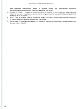 Protocolos Clínicos e Diretrizes Terapêuticas


      	      dose intravenous immunoglobulin therapy in Japanese patients with steroid-resistant polymyositis
      	      and dermatomyositis. Mod Rheumatol.	 2008;18(1):34-44. Epub 2008 Jan 25.
      25.	   Yamasaki Y, Yamada H, Yamasaki M, Ohkubo M, Azuma K, Matsuoka S, et al. Intravenous cyclophosphamide
      	      therapy for progressive interstitial pneumonia in patients with polymyositis/dermatomyositis. Rheumatology (Oxford).
      	      2007;46(1):124-30. Epub 2006 Jun 4.
      26.	   Woo TY, Callen JP, Voorhees JJ, Bickers DR, Hanno R, Hawkins C. Cutaneous lesions of dermatomyositis are improved
      	      by hydroxychloroquine. J Am Acad Dermatol. 1984;10(4):592-600.
      27.	   Ang GC, Werth VP. Combination antimalarials in the treatment of cutaneous dermatomyositis: a retrospective study. Arch
      	      Dermatol. 2005;141(7):855-9.




168
 