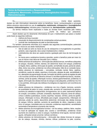 Dermatomiosite e Polimiosite


 Termo de Esclarecimento e Responsabilidade
 Azatioprina, Metotrexato, Ciclosporina, Imunoglobulina Humana e
 Hidroxicloroquina


         Eu,_________________________________________________ (nome do(a) paciente),
declaro ter sido informado(a) claramente sobre os benefícios, riscos, contraindicações e principais
efeitos adversos relacionados ao uso de azatioprina, metotrexato, ciclosporina e imunoglobulina
humana e hidroxicloroquina, indicados para o tratamento da dermatomiosite e polimiosite.
         Os termos médicos foram explicados e todas as dúvidas foram resolvidas pelo médico
_______________________________________________(nome do médico que prescreve).
         Assim declaro que fui claramente informado(a) de que o medicamento que passo a receber
pode trazer as seguintes melhoras:
             •	 melhora da força muscular;
             •	 prevenção do desenvolvimento de complicações extramusculares;
             •	 controle das manifestações da pele na dermatomiosite.
         Fui também claramente informado (a) a respeito das seguintes contraindicações, potenciais
efeitos adversos e riscos do uso deste medicamento:
             •	 não se sabe ao certo os riscos do uso de ciclosporina e imunoglobulina na gravidez;
                portanto, caso engravide, devo avisar imediatamente o médico;
             •	 ciclofosfamida não deve ser usada durante a gestação pelo risco de má formação do
                feto;
             •	 há riscos para a azatioprina durante a gravidez, porém o benefício pode ser maior do
                que os riscos e isso deve ser discutido com o médico.
             •	 efeitos adversos da azatioprina – diminuição das células brancas, vermelhas e plaquetas
                do sangue, náuseas, vômitos, diarreia, dor abdominal, fezes com sangue, problemas
                no fígado, febre, calafrios, diminuição de apetite, vermelhidão de pele, perda de cabelo,
                aftas, dores nas juntas, problemas nos olhos (retinopatia), falta de ar e pressão baixa;
             •	 efeitos adversos do metotrexato – convulsões, confusão mental, febre, calafrios,
                sonolência, queda de cabelo, espinhas e furúnculos, alergias de pele, sensibilidade à
                luz, alterações da pigmentação da pele, formação de bolhas e perda de regiões da pele
                e de mucosas (síndrome de Stevens-Johnson e necrólise epidérmica tóxica), náuseas,
                vômitos, perda de apetite, inflamação na boca, úlceras gastrointestinais, problemas no
                fígado, diminuição das células brancas do sangue e das plaquetas, problemas nos rins




                                                                                                              Dermatomiosite e Polimiosite
                e nos pulmões, diminuição das defesas imunológicas do organismo com ocorrência de
                infecções;
             •	 efeitos adversos da ciclosporina – problemas nos rins e fígado, tremores, aumento
                da quantidade de pelos no corpo, pressão alta, aumento do crescimento da gengiva,
                aumento do colesterol e triglicerídios, formigamentos, dor no peito, batimentos rápidos
                do coração, convulsões, confusão, ansiedade, depressão, fraqueza, dores de cabeça,
                unhas e cabelos quebradiços, coceira, espinhas, náuseas, vômitos, perda de apetite,
                soluços, inflamação na boca, dificuldade para engolir, sangramentos, inflamação do
                pâncreas, prisão de ventre, desconforto abdominal, diminuição das células brancas
                do sangue, linfoma, calorões, aumento da quantidade de cálcio, magnésio e ácido
                úrico no sangue, toxicidade para os músculos, problemas respiratórios, sensibilidade
                aumentada à temperatura e aumento das mamas;
             •	 efeitos adversos da imunoglobulina humana – dor de cabeça, calafrios, febre, reações
                no local de aplicação da injeção (dor, coceira e vermelhidão), problemas renais
                (aumento de creatinina e ureia no sangue, insuficiência renal aguda, necrose tubular
                aguda, nefropatia tubular proximal, nefrose osmótica);
             •	 efeitos adversos da hidroxicloroquina – diminuição das células brancas do sangue,
                dor de cabeça, náuseas, vômitos, diarreia, cólicas, problemas na pele, coceiras,


                                                                                                            169
 
