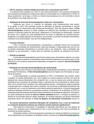Estrutura e Montagem


• CID-10, exame(s) e dose(s) está(ão) de acordo com o preconizado pelo PCDT?
	 O profissional deve averiguar se a CID-10, a(s) dose(s) prescrita(s) e o(s) exame(s) necessário(s)
para avaliação da solicitação do medicamento estão em conformidade com o estabelecido no PCDT. As
doses representam, via de regra, o mínimo e o máximo recomendado por dia, a fim de facilitar o cálculo
do quantitativo a ser dispensado por mês.

•	 Realização de entrevista farmacoterapêutica inicial com o farmacêutico
	       Sugere-se que ocorra no momento da solicitação do(s) medicamento(s) pelo pacien-
te ao gestor do SUS. Esta atividade envolve as definições da Atenção Farmacêutica e, quando
realizada, deve ser desenvolvida pelo profissional farmacêutico. Para isso deve-se utilizar a Ficha
Farmacoterapêutica, podendo os dados coletados ser utilizados para atividades de orientação ao
paciente. A entrevista poderá ser feita após o deferimento e a autorização da dispensação, variando
de acordo com a logística de cada estabelecimento de saúde. A realização da entrevista farmaco-
terapêutica e as etapas seguintes do fluxograma, que envolvem o processo da Atenção Farmacêutica,
constituem uma recomendação, mas não uma obrigatoriedade.

• Processo deferido?
	        Feita a entrevista farmacoterapêutica, recomenda-se a avaliação técnica dos documentos
exigidos para a solicitação dos medicamentos. Após esta avaliação, a dispensação deve ocorrer com
as devidas orientações farmacêuticas ao paciente sobre o seu tratamento. Caso a solicitação seja
indeferida ou não autorizada, o motivo deve ser explicado ao paciente, de preferência por escrito.

• Orientar ao paciente.
	       A entrevista farmacoterapêutica pode fornecer dados para o farmacêutico elaborar uma estra-
tégia de orientação ao paciente. O farmacêutico deve informá-lo (oralmente e por escrito) sobre o arma-
zenamento e uso correto do medicamento dispensado e entregar-lhe o respectivo Guia de Orientação
ao Paciente.

• Realização de entrevista farmacoterapêutica de monitorização
	        Sugere-se uma entrevista a cada dispensação. Realizada pelo farmacêutico, sob as definições
da Atenção Farmacêutica, a Ficha Farmacoterapêutica serve de registro das informações de segui-
mento do paciente.
	        A cada dispensação, ou quando especificado no PCDT, o farmacêutico deve solicitar, avaliar
e registrar os exames laboratoriais, bem como registrar os eventos adversos ocorridos. Em caso de
alteração dos exames laboratoriais não compatível com o curso da doença e/ou eventos adversos
significativos que necessitem de avaliação médica, o paciente deve ser encaminhado ao médico assis-
tente. Se os eventos forem avaliados como potencialmente graves, o farmacêutico poderá suspender
a dispensação até a avaliação pelo médico assistente. Na ocorrência de alterações laboratoriais não
compatíveis com o curso do tratamento ou de eventos adversos significativos, a próxima dispensação
poderá ser efetuada somente se os parâmetros estiverem condizentes com os definidos no PCDT ou
mediante parecer favorável (por escrito) do médico assistente à continuidade do tratamento. O farmacêu-
tico pode manifestar-se através de carta ao médico assistente (Anexo 1), entregue ao paciente, ou
através de comunicação direta ao médico assistente. As condutas seguidas e as demais informações
pertinentes devem ser descritas na Ficha de Registro da Intervenção Farmacêutica (Anexo 2).

•	 Os exames laboratoriais mostraram alterações não compatíveis com o curso do tratamento
ou o paciente apresentou sintomas que indiquem eventos adversos significativos?
	       Esta pergunta é direcionada à investigação de alterações laboratoriais que não estejam de
acordo com o esperado para o medicamento ou com o curso da doença, bem como à verificação de
ocorrência de eventos adversos.
	       Orientação sumária, na forma de perguntas e respostas com valores de referência e eventos ad-
versos significativos que necessitem de avaliação médica, encontra-se na Ficha Farmacoterapêutica.


                                                                                                          17
 