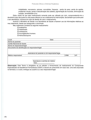 Protocolos Clínicos e Diretrizes Terapêuticas


                      irritabilidade, nervosismo, psicose, convulsões, fraqueza, perda de peso, perda de apetite,
                      problemas visuais, perda e descoloração dos cabelos, pigmentação de mucosas, diminuição da
                      audição, sensibilidade à luz.
              Estou ciente de que este medicamento somente pode ser utilizado por mim, comprometendo-me a
      devolvê-lo caso não queira ou não possa utilizá-lo ou se o tratamento for interrompido. Sei também que continuarei
      a ser atendido(a), inclusive em caso de desistir de usar o medicamento.
              Autorizo o Ministério da Saúde e as Secretarias de Saúde a fazerem uso de informações relativas ao
      meu tratamento, desde que assegurado o anonimato.
              Meu tratamento constará do seguinte medicamento:
                    o azatioprina
                    o metotrexato
                    o ciclosporina
                    o imunoglobulina humana
                    o hidroxicloroquina

      Local:                                                            Data:
      Nome do paciente:
      Cartão Nacional de Saúde:
      Nome do responsável legal:
      Documento de identificação do responsável legal:

                                    _____________________________________
                                    Assinatura do paciente ou do responsável legal
      Médico responsável:                                                                   CRM:           UF:

                                           ___________________________
                                            Assinatura e carimbo do médico
                                             Data:____________________
      Observação: Este Termo é obrigatório ao se solicitar o fornecimento de medicamento do Componente
      Especializado da Assistência Farmacêutica (CEAF) e deverá ser preenchido em duas vias: uma será arquivada
      na farmácia, e a outra, entregue ao usuário ou a seu responsável legal.




170
 