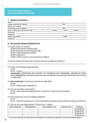 Protocolos Clínicos e Diretrizes Terapêuticas



      Ficha Farmacoterapêutica
      Dermatomiosite e Polimiosite


      1	Dados do Paciente
      Nome: ___________________________________________________________________________________
      Cartão Nacional de Saúde:________________________________________RG: _______________________
      Nome do cuidador: _________________________________________________________________________
      Cartão Nacional de Saúde: ________________________________________RG: _______________________
      Sexo: o Masculino oFeminino DN: ___________/ ____ / _____ Idade:_______ Peso:_______ Altura: ________
      Endereço: ________________________________________________________________________________
      Telefones: ________________________________________________________________________________
      Médico assistente: ________________________________________________CRM: _____________________
      Telefones: ________________________________________________________________________________


      2	Avaliação Farmacoterapêutica
      2.1	 Qual o subtipo da miopatia?
      	 o Polimiosite primária idiopática (PM)
      	 o Dermatomiosite primária idiopática (DM)
      	 o PM ou DM associada à neoplasia
      	 o PM ou DM juvenil
      	 o PM ou DM associada a outras doenças do colágeno

      2.2 	Qual o intervalo de tempo entre o primeiro sintoma e o diagnóstico definitivo?
      _________________________________________________________________________________________

      2.3 	Possui outras doenças diagnosticadas?
      	 o não
      	 o sim g Quais? ________________________________________________________________________
      	    (metotrexato contraindicado para pacientes com insuficiência renal, hepatopatias, supressão da medula
      	    óssea; ciclosporina: contraindicada para pacientes com alteração da função renal, hipertensão não controlada
      	    e maligni­ ade)
                    d

      2.4	 Para metotrexato: encontra-se a paciente em idade fértil?
      	 o não
      	 o sim g Passar para a pergunta 2.5

      2.5	 Faz uso de método contraceptivo?
      	 o não g Não dispensar temporariamente e encaminhar a paciente ao ginecologista
      	 o sim

      2.6 	Para metotrexato: faz uso de bebidas alcoólicas?
      	 o não
      	 o sim g Orientar o paciente que o consumo de bebidas alcoólicas é desaconselhado ao longo do tratamento.

      2.7 	Faz uso de outros medicamentos*? o não o sim g Quais?
        Nome comercial        Nome genérico         Dose total/dia e via                  Data de início
                                                                                                     Prescrito
                                                                                                   o não o sim
                                                                                                   o não o sim
                                                                                                   o não o sim
                                                                                                   o não o sim
      * O uso concomitante de sulfametoxazol-trimetoprim e metotrexato aumenta o risco de toxicidade aguda.
174
 