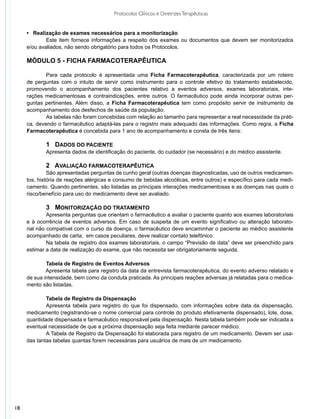 Protocolos Clínicos e Diretrizes Terapêuticas


     • Realização de exames necessários para a monitorização
     	       Este item fornece informações a respeito dos exames ou documentos que devem ser monitorizados
     e/ou avaliados, não sendo obrigatório para todos os Protocolos.

     MÓDULO 5 - FICHA FARMACOTERAPÊUTICA

     	       Para cada protocolo é apresentada uma Ficha Farmacoterapêutica, caracterizada por um roteiro
     de perguntas com o intuito de servir como instrumento para o controle efetivo do tratamento estabelecido,
     promovendo o acompanhamento dos pacientes relativo a eventos adversos, exames laboratoriais, inte-
     rações medicamentosas e contraindicações, entre outros. O farmacêutico pode ainda incorporar outras per-
     guntas pertinentes. Além disso, a Ficha Farmacoterapêutica tem como propósito servir de instrumento de
     acompanhamento dos desfechos de saúde da população.
     	       As tabelas não foram concebidas com relação ao tamanho para representar a real necessidade da práti-
     ca, devendo o farmacêutico adaptá-las para o registro mais adequado das informações. Como regra, a Ficha
     Farmacoterapêutica é concebida para 1 ano de acompanhamento e consta de três itens:

     	      1 DADOS DO PACIENTE
     	      Apresenta dados de identificação do paciente, do cuidador (se necessário) e do médico assistente.

     	        2 AVALIAÇÃO FARMACOTERAPÊUTICA
     	        São apresentadas perguntas de cunho geral (outras doenças diagnosticadas, uso de outros medicamen-
     tos, história de reações alérgicas e consumo de bebidas alcoólicas, entre outros) e específico para cada medi-
     camento. Quando pertinentes, são listadas as principais interações medicamentosas e as doenças nas quais o
     risco/benefício para uso do medicamento deve ser avaliado.	

     	        3 MONITORIZAÇÃO DO TRATAMENTO
     	        Apresenta perguntas que orientam o farmacêutico a avaliar o paciente quanto aos exames laboratoriais
     e à ocorrência de eventos adversos. Em caso de suspeita de um evento significativo ou alteração laborato-
     rial não compatível com o curso da doença, o farmacêutico deve encaminhar o paciente ao médico assistente
     acompanhado de carta;  em casos peculiares, deve realizar contato telefônico.
     	        Na tabela de registro dos exames laboratoriais, o campo “Previsão de data” deve ser preenchido para
     estimar a data de realização do exame, que não necessita ser obrigatoriamente seguida.

             Tabela de Registro de Eventos Adversos
     	       Apresenta tabela para registro da data da entrevista farmacoterapêutica, do evento adverso relatado e
     de sua intensidade, bem como da conduta praticada. As principais reações adversas já relatadas para o medica-
     mento são listadas.

             	Tabela de Registro da Dispensação
     	        Apresenta tabela para registro do que foi dispensado, com informações sobre data da dispensação,
     medicamento (registrando-se o nome comercial para controle do produto efetivamente dispensado), lote, dose,
     quantidade dispensada e farmacêutico responsável pela dispensação. Nesta tabela também pode ser indicada a
     eventual necessidade de que a próxima dispensação seja feita mediante parecer médico.
     	        A Tabela de Registro da Dispensação foi elaborada para registro de um medicamento. Devem ser usa-
     das tantas tabelas quantas forem necessárias para usuários de mais de um medicamento.




18
 