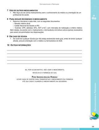 Dermatomiosite e Polimiosite


7	 USO DE OUTROS MEDICAMENTOS
	   •	   Não faça uso de outros medicamentos sem o conhecimento do médico ou orientação de um 	
    	    profissional de saúde.

8	 PARA SEGUIR RECEBENDO O MEDICAMENTO
	   •	 Retorne à farmácia a cada mês, com os seguintes documentos:
    	   - Receita médica atual
    	   - Cartão Nacional de Saúde ou RG
    	   - Exames: CPK, aldolase, DHL, AST e ALT, com intervalos de realização a critério médico.
    Além destes, de acordo com o medicamento, o farmacêutico irá indicar outros exames necessários
    para serem encaminhados nas dispensações.

9	 EM CASO DE DÚVIDA
	   •	   Se você tiver qualquer dúvida que não esteja esclarecida neste guia, antes de tomar qualquer 	
    	    atitude, procure orientação com o médico ou farmacêutico do SUS.

10	 OUTRAS INFORMAÇÕES
    

_________________________________________________________________________________

_________________________________________________________________________________

_________________________________________________________________________________

_________________________________________________________________________________

_________________________________________________________________________________



                         se, por algum motivo, não usar o medicamento,

                                   devolva-o à farmácia do sus.


                                  Para Imunoglobulina Humana:
             levar caixa de isopor para transportar o medicamento da farmácia
                     até sua casa e guardá-lo imediatamente na geladeira.




                                                                                                            Dermatomiosite e Polimiosite




                                                                                                          181
 