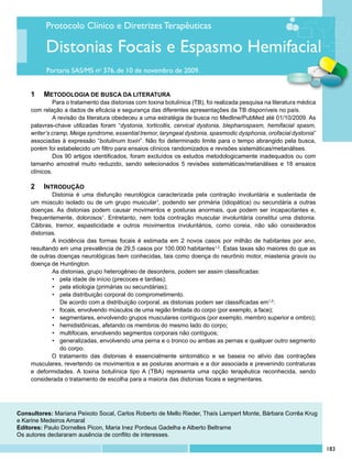 Protocolo Clínico e Diretrizes Terapêuticas

           Distonias Focais e Espasmo Hemifacial
           Portaria SAS/MS no 376, de 10 de novembro de 2009.


     1	 	 METODOLOGIA DE BUSCA DA LITERATURA
              	 ara o tratamento das distonias com toxina botulínica (TB), foi realizada pesquisa na literatura médica
              P
     com relação a dados de eficácia e segurança das diferentes apresentações da TB disponíveis no país.
              	 revisão da literatura obedeceu a uma estratégia de busca no Medline/PubMed até 01/10/2009. As
              A
     palavras-chave utilizadas foram “dystonia, torticollis, cervical dystonia, blepharospasm, hemifacial spasm,
     writer’s cramp, Meige syndrome, essential tremor, laryngeal dystonia, spasmodic dysphonia, orofacial dystonia”
     associadas à expressão “botulinum toxin”. Não foi determinado limite para o tempo abrangido pela busca,
     porém foi estabelecido um filtro para ensaios clínicos randomizados e revisões sistemáticas/metanálises.
              	 os 90 artigos identificados, foram excluídos os estudos metodologicamente inadequados ou com
              D
     tamanho amostral muito reduzido, sendo selecionados 5 revisões sistemáticas/metanálises e 18 ensaios
     clínicos.

     2	 	INTRODUÇÃO
             	 istonia é uma disfunção neurológica caracterizada pela contração involuntária e sustentada de
             D
     um músculo isolado ou de um grupo muscular1, podendo ser primária (idiopática) ou secundária a outras
     doenças. As distonias podem causar movimentos e posturas anormais, que podem ser incapacitantes e,
     frequentemente, dolorosos1. Entretanto, nem toda contração muscular involuntária constitui uma distonia.
     Cãibras, tremor, espasticidade e outros movimentos involuntários, como coreia, não são considerados
     distonias.
             	 incidência das formas focais é estimada em 2 novos casos por milhão de habitantes por ano,
             A
     resultando em uma prevalência de 29,5 casos por 100.000 habitantes1,2. Estas taxas são maiores do que as
     de outras doenças neurológicas bem conhecidas, tais como doença do neurônio motor, miastenia gravis ou
     doença de Huntington.
             	 s distonias, grupo heterogêneo de desordens, podem ser assim classificadas:
             A
             •	 pela idade de início (precoces e tardias);
             •	 pela etiologia (primárias ou secundárias);
             •	 pela distribuição corporal do comprometimento.
             	 De acordo com a distribuição corporal, as distonias podem ser classificadas em1,2:
             •	 focais, envolvendo músculos de uma região limitada do corpo (por exemplo, a face);
             •	 segmentares, envolvendo grupos musculares contíguos (por exemplo, membro superior e ombro);
             •	 hemidistônicas, afetando os membros do mesmo lado do corpo;
             •	 multifocais, envolvendo segmentos corporais não contíguos;
             •	 generalizadas, envolvendo uma perna e o tronco ou ambas as pernas e qualquer outro segmento
             	 do corpo.
             O tratamento das distonias é essencialmente sintomático e se baseia no alívio das contrações
     musculares, revertendo os movimentos e as posturas anormais e a dor associada e prevenindo contraturas
     e deformidades. A toxina botulínica tipo A (TBA) representa uma opção terapêutica reconhecida, sendo
     considerada o tratamento de escolha para a maioria das distonias focais e segmentares.




Consultores: Mariana Peixoto Socal, Carlos Roberto de Mello Rieder, Thaís Lampert Monte, Bárbara Corrêa Krug
e Karine Medeiros Amaral
Editores: Paulo Dornelles Picon, Maria Inez Pordeus Gadelha e Alberto Beltrame
Os autores declararam ausência de conflito de interesses.

                                                                                                                         183
 