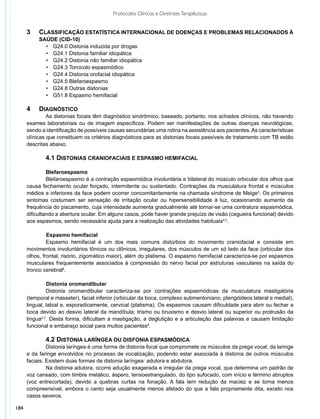Protocolos Clínicos e Diretrizes Terapêuticas


      3	 	 Classificação estatística internacional de doenças e problemas relacionados à
      	   	 saúde (CID-10)
              •	 G24.0 Distonia induzida por drogas
              •	 G24.1 Distonia familiar idiopática
              •	 G24.2 Distonia não familiar idiopática
              •	 G24.3 Torcicolo espasmódico
              •	 G24.4 Distonia orofacial idiopática
              •	 G24.5 Blefaroespasmo
              •	 G24.8 Outras distonias
              •	 G51.8 Espasmo hemifacial

      4 		 DIAGNÓSTICO
               As distonias focais têm diagnóstico sindrômico, baseado, portanto, nos achados clínicos, não havendo
      exames laboratoriais ou de imagem específicos. Podem ser manifestações de outras doenças neurológicas,
      sendo a identificação de possíveis causas secundárias uma rotina na assistência aos pacientes. As características
      clínicas que constituem os critérios diagnósticos para as distonias focais passíveis de tratamento com TB estão
      descritas abaixo.

              4.1 DISTONIAS CRANIOFACIAIS E ESPASMO HEMIFACIAL

               Blefaroespasmo
               Blefaroespasmo é a contração espasmódica involuntária e bilateral do músculo orbicular dos olhos que
      causa fechamento ocular forçado, intermitente ou sustentado. Contrações da musculatura frontal e músculos
      médios e inferiores da face podem ocorrer concomitantemente na chamada síndrome de Meige3. Os primeiros
      sintomas costumam ser sensação de irritação ocular ou hipersensibilidade à luz, ocasionando aumento da
      frequência do piscamento, cuja intensidade aumenta gradualmente até tornar-se uma contratura espasmódica,
      dificultando a abertura ocular. Em alguns casos, pode haver grande prejuízo de visão (cegueira funcional) devido
      aos espasmos, sendo necessária ajuda para a realização das atividades habituais4,5.

               	 spasmo hemifacial
               E
               Espasmo hemifacial é um dos mais comuns distúrbios do movimento craniofacial e consiste em
      movimentos involuntários tônicos ou clônicos, irregulares, dos músculos de um só lado da face (orbicular dos
      olhos, frontal, risório, zigomático maior), além do platisma. O espasmo hemifacial caracteriza-se por espasmos
      musculares frequentemente associados à compressão do nervo facial por estruturas vasculares na saída do
      tronco cerebral6.

               	 istonia oromandibular
               D
               Distonia oromandibular caracteriza-se por contrações espasmódicas da musculatura mastigatória
      (temporal e masseter), facial inferior (orbicular da boca, complexo submentoniano, pterigóideos lateral e medial),
      lingual, labial e, esporadicamente, cervical (platisma). Os espasmos causam dificuldade para abrir ou fechar a
      boca devido ao desvio lateral da mandíbula, trismo ou bruxismo e desvio lateral ou superior ou protrusão da
      língua2,7. Desta forma, dificultam a mastigação, a deglutição e a articulação das palavras e causam limitação
      funcional e embaraço social para muitos pacientes8.

              4.2 DISTONIA LARÍNGEA OU DISFONIA ESPASMÓDICA
               Distonia laríngea é uma forma de distonia focal que compromete os músculos da prega vocal, da laringe
      e da faringe envolvidos no processo de vocalização, podendo estar associada à distonia de outros músculos
      faciais. Existem duas formas de distonia laríngea: adutora e abdutora.
               Na distonia adutora, ocorre adução exagerada e irregular da prega vocal, que determina um padrão de
      voz cansado, com timbre metálico, áspero, tensoestrangulado, do tipo sufocado, com início e término abruptos
      (voz entrecortada), devido a quebras curtas na fonação. A fala tem redução da maciez e se torna menos
      compreensível, embora o canto seja usualmente menos afetado do que a fala propriamente dita, exceto nos
      casos severos.

184
 