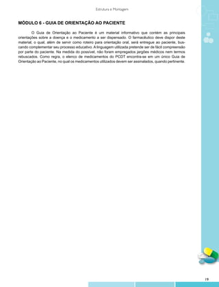 Estrutura e Montagem


MÓDULO 6 - GUIA DE ORIENTAÇÃO AO PACIENTE

	       O Guia de Orientação ao Paciente é um material informativo que contém as principais
orientações sobre a doença e o medicamento a ser dispensado. O farmacêutico deve dispor deste
material, o qual, além de servir como roteiro para orientação oral, será entregue ao paciente, bus-
cando complementar seu processo educativo. A linguagem utilizada pretende ser de fácil compreensão
por parte do paciente. Na medida do possível, não foram empregados jargões médicos nem termos
rebuscados. Como regra, o elenco de medicamentos do PCDT encontra-se em um único Guia de
Orientação ao Paciente, no qual os medicamentos utilizados devem ser assinalados, quando pertinente.




                                                                                                       19
 