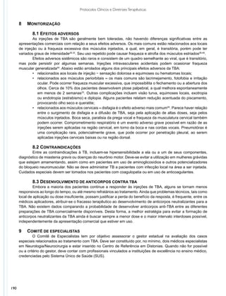 Protocolos Clínicos e Diretrizes Terapêuticas


      8 		 MONITORIZAÇÃO

              	 .1 EFEITOS ADVERSOS
              8
              	 s injeções de TBA são geralmente bem toleradas, não havendo diferenças significativas entre as
              A
      apresentações comerciais com relação a seus efeitos adversos. Os mais comuns estão relacionados aos locais
      de injeção ou à fraqueza excessiva dos músculos injetados, a qual, em geral, é transitória, porém pode ter
      variados graus de intensidade28,33. Seu uso repetido pode causar fraqueza e atrofia dos músculos estriados28,49.
              	 feitos adversos sistêmicos são raros e consistem de um quadro semelhante ao viral, que é transitório,
              E
      mas pode persistir por algumas semanas. Injeções intravasculares acidentais podem ocasionar fraqueza
      muscular generalizada44. Abaixo estão arrolados alguns dos principais efeitos adversos da TBA:
              •	 relacionados aos locais de injeção − sensação dolorosa e equimoses ou hematomas locais;
              •	 relacionados aos músculos periorbitais – os mais comuns são lacrimejamento, fotofobia e irritação
              	 ocular. Pode ocorrer fraqueza muscular excessiva, que impossibilita o fechamento ou a abertura dos
              	 olhos. Cerca de 10% dos pacientes desenvolvem ptose palpebral, a qual melhora espontaneamente
              	 em menos de 2 semanas33. Outras complicações incluem visão turva, equimoses locais, exotropia
              	 ou endotropia (estrabismo) e diplopia. Alguns pacientes relatam redução acentuada do piscamento,
              	 provocando olho seco e queratite;
              •	 relacionados aos músculos cervicais – disfagia é o efeito adverso mais comum50. Parece haver relação
              	 entre o surgimento de disfagia e a difusão de TBA, seja pela aplicação de altas doses, seja pelos
              	 músculos injetados. Boca seca, paralisia da prega vocal e fraqueza da musculatura cervical também
              	 podem ocorrer. Comprometimento respiratório é um evento adverso grave possível em razão de as
              	 injeções serem aplicadas na região cervical, em torno da boca e nas cordas vocais. Pneumotórax é
              	 uma complicação rara, potencialmente grave, que pode ocorrer por penetração pleural, ao serem
              	 aplicadas injeções cervicais baixas ou na região dorsal.

              	 .2 CONTRAINDICAÇÕES
              8
             	 ntre as contraindicações à TB, incluem-se hipersensibilidade a ela ou a um de seus componentes,
              E
      diagnóstico de miastenia gravis ou doenças do neurônio motor. Deve-se evitar a utilização em mulheres grávidas
      que estejam amamentando, assim como em pacientes em uso de aminoglicosídios e outros potencializadores
      do bloqueio neuromuscular. Não se deve administrar TB a pacientes com infecção local na área a ser injetada.
      Cuidados especiais devem ser tomados nos pacientes com coagulopatia ou em uso de anticoagulantes.

              	 .3 DESENVOLVIMENTO DE ANTICORPOS CONTRA TBA
              8
              	 mbora a maioria dos pacientes continue a responder às injeções de TBA, alguns se tornam menos
               E
      responsivos ao longo do tempo, ou até mesmo refratários ao tratamento. Ainda que problemas técnicos, tais como
      local de aplicação ou dose insuficiente, possam justificar a perda do benefício da resposta, é frequente, entre os
      médicos aplicadores, atribuir-se o fracasso terapêutico ao desenvolvimento de anticorpos neutralizantes para a
      TBA. Não existem dados comparando a probabilidade de desenvolver anticorpos anti-TBA entre as diferentes
      preparações de TBA comercialmente disponíveis. Desta forma, a melhor estratégia para evitar a formação de
      anticorpos neutralizantes da TBA ainda é buscar sempre a menor dose e o maior intervalo interdoses possível,
      independentemente da apresentação comercial que estiver em uso.

      9 		 COMITÊ DE ESPECIALISTAS
               O Comitê de Especialistas tem por objetivo assessorar o gestor estadual na avaliação dos casos
      especiais relacionados ao tratamento com TBA. Deve ser constituído por, no mínimo, dois médicos especialistas
      em Neurologia/Neurocirurgia e estar inserido no Centro de Referência em Distonias. Quando não for possível
      ou a critério do gestor, deve contar com profissionais vinculados a instituições de excelência no ensino médico,
      credenciadas pelo Sistema Único de Saúde (SUS).




190
 
