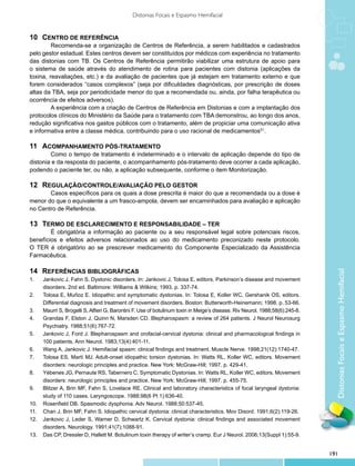 Distonias Focais e Espasmo Hemifacial


10 	 CENTRO DE REFERÊNCIA
         Recomenda-se a organização de Centros de Referência, a serem habilitados e cadastrados
pelo gestor estadual. Estes centros devem ser constituídos por médicos com experiência no tratamento
das distonias com TB. Os Centros de Referência permitirão viabilizar uma estrutura de apoio para
o sistema de saúde através do atendimento de rotina para pacientes com distonia (aplicações da
toxina, reavaliações, etc.) e da avaliação de pacientes que já estejam em tratamento externo e que
forem considerados “casos complexos” (seja por dificuldades diagnósticas, por prescrição de doses
altas da TBA, seja por periodicidade menor do que a recomendada ou, ainda, por falha terapêutica ou
ocorrência de efeitos adversos).
         A experiência com a criação de Centros de Referência em Distonias e com a implantação dos
protocolos clínicos do Ministério da Saúde para o tratamento com TBA demonstrou, ao longo dos anos,
redução significativa nos gastos públicos com o tratamento, além de propiciar uma comunicação ativa
e informativa entre a classe médica, contribuindo para o uso racional de medicamentos51.

11 	 ACOMPANHAMENTO PÓS-TRATAMENTO
        Como o tempo de tratamento é indeterminado e o intervalo de aplicação depende do tipo de
distonia e da resposta do paciente, o acompanhamento pós-tratamento deve ocorrer a cada aplicação,
podendo o paciente ter, ou não, a aplicação subsequente, conforme o item Monitorização.

12 	 REGULAÇÃO/CONTROLE/AVALIAÇÃO PELO GESTOR
       Casos específicos para os quais a dose prescrita é maior do que a recomendada ou a dose é
menor do que o equivalente a um frasco-ampola, devem ser encaminhados para avaliação e aplicação
no Centro de Referência.

13 	 TERMO DE ESCLARECIMENTO E RESPONSABILIDADE – TER
        É obrigatória a informação ao paciente ou a seu responsável legal sobre potenciais riscos,
benefícios e efeitos adversos relacionados ao uso do medicamento preconizado neste protocolo.
O TER é obrigatório ao se prescrever medicamento do Componente Especializado da Assistência
Farmacêutica.

14 	 REFERÊNCIAS BIBLIOGRÁFICAS




                                                                                                                                  Distonias Focais e Espasmo Hemifacial
1.	    Jankovic J, Fahn S. Dystonic disorders. In: Jankovic J, Tolosa E, editors. Parkinson’s disease and movement
       disorders. 2nd ed. Baltimore: Williams & Wilkins; 1993. p. 337-74.
2.	    Tolosa E, Muñoz E. Idiopathic and symptomatic dystonias. In: Tolosa E, Koller WC, Gershanik OS, editors.
       Differential diagnosis and treatment of movement disorders. Boston: Butterworth-Heinemann; 1998. p. 53-66.
3.	    Maurri S, Brogelli S, Alfieri G, Barontini F. Use of botulinum toxin in Meige’s disease. Riv Neurol. 1988;58(6):245-8.
4.	    Grandas F, Elston J, Quinn N, Marsden CD. Blepharospasm: a review of 264 patients. J Neurol Neurosurg
       Psychiatry. 1988;51(6):767-72.
5.	    Jankovic J, Ford J. Blepharospasm and orofacial-cervical dystonia: clinical and pharmacological findings in
       100 patients. Ann Neurol. 1983;13(4):401-11.
6.	    Wang A, Jankovic J. Hemifacial spasm: clinical findings and treatment. Muscle Nerve. 1998;21(12):1740-47.
7.	    Tolosa ES, Martí MJ. Adult-onset idiopathic torsion dystonias. In: Watts RL, Koller WC, editors. Movement
       disorders: neurologic principles and practice. New York: McGraw-Hill; 1997. p. 429-41.
8.	    Yébenes JG, Pernaute RS, Tabernero C. Symptomatic Dystonias. In: Watts RL, Koller WC, editors. Movement
       disorders: neurologic principles and practice. New York: McGraw-Hill; 1997. p. 455-75.
9.	    Blitzer A, Brin MF, Fahn S, Lovelace RE. Clinical and laboratory characteristics of focal laryngeal dystonia:
       study of 110 cases. Laryngoscope. 1988;98(6 Pt 1):636-40.
10.	   Rosenfield DB. Spasmodic dysphonia. Adv Neurol. 1988;50:537-45.
11.	   Chan J, Brin MF, Fahn S. Idiopathic cervical dystonia: clinical characteristics. Mov Disord. 1991;6(2):119-26.
12.	   Jankovic J, Leder S, Warner D, Schwartz K. Cervical dystonia: clinical findings and associated movement
       disorders. Neurology. 1991;41(7):1088-91.
13.	   Das CP, Dressler D, Hallett M. Botulinum toxin therapy of writer’s cramp. Eur J Neurol. 2006;13(Suppl 1):55-9.


                                                                                                                                191
 