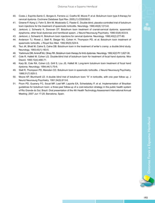 Distonias Focais e Espasmo Hemifacial


40.	 Costa J, Espírito-Santo C, Borges A, Ferreira JJ, Coelho M, Moore P, et al. Botulinum toxin type A therapy for
     cervical dystonia. Cochrane Database Syst Rev. 2005;(1):CD003633.
41.	 Greene P, Kang U, Fahn S, Brin M, Moskowitz C, Flaster E. Double-blind, placebo-controlled trial of botulinum
     toxin injections for the treatment of spasmodic torticollis. Neurology. 1990;40(8):1213-8.
42.	 Jankovic J, Schwartz K, Donovan DT. Botulinum toxin treatment of cranial-cervical dystonia, spasmodic
     dysphonia, other focal dystonias and hemifacial spasm. J Neurol Neurosurg Psychiatry. 1990;53(8):633-9.
43.	 Jankovic J, Schwartz K. Botulinum toxin injections for cervical dystonia. Neurology. 1990;40(2):277-80.
44.	 Anderson TJ, Rivest J, Stell R, Steiger MJ, Cohen H, Thompson PD, et al. Botulinum toxin treatment of
     spasmodic torticollis. J Royal Soc Med. 1992;85(9):524-9.
45.	 Tsui JK, Bhatt M, Calne S, Calne DB. Botulinum toxin in the treatment of writer’s cramp: a double blind study.
     Neurology. 1993;43(1):183-5.
46.	 Yoshimura DM, Aminoff MJ, Olney RK. Botulinum toxin therapy for limb dystonias. Neurology. 1992;42(3 Pt 1):627-30.
47.	 Cole R, Hallett M, Cohen LG. Double-blind trial of botulinum toxin for treatment of focal hand dystonia. Mov
     Disord. 1995;10(4):466-71.
48.	 Karp BI, Cole RA, Cohen LG, Grill S, Lou JS, Hallett M. Long-term botulinum toxin treatment of focal hand
     dystonia. Neurology. 1994;44(1):70-6.
49.	 Stell R, Thompson PD, Marsden CD. Botulinum toxin in spasmodic torticollis. J Neurol Neurosurg Psychiatry.
     1988;51(7):920-3.
50.	 Moore AP, Blumhardt LD. A double blind trial of botulinum toxin “A” in torticollis, with one year follow up. J
     Neurol Neurosurg Psychiatry. 1991;54(9):813-6.
51.	 Picon PD, Guarany FC, Socal MP, Leal MP, Laporte EA, Schestatsky P, et al. Implementation of Brazilian
     guidelines for botulinum toxin: a three-year follow-up of a cost-reduction strategy in the public health system
     of Rio Grande do Sul, Brazil. Oral presentation of the 4th Health Technology Assessment International Annual
     Meeting; 2007 Jun 17-20; Barcelona, Spain.




                                                                                                                            Distonias Focais e Espasmo Hemifacial




                                                                                                                          193
 