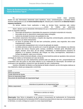Protocolos Clínicos e Diretrizes Terapêuticas



      Termo de Esclarecimento e Responsabilidade
      Toxina Botulínica Tipo A


               Eu, ______________________________________________________ (nome                 do(a)   paciente),
       declaro ter sido informado(a) claramente sobre benefícios, riscos, contraindicações e principais efeitos
       adversos relacionados ao uso de toxina botulínica tipo A, indicada para o tratamento de distonias focais e
       espasmo hemifacial.
               Os termos médicos foram explicados e todas as dúvidas foram resolvidas pelo médico
       _______________________________________________(nome                   do     médico    que     prescreve).
               Assim, declaro que fui claramente informado(a) de que o medicamento que passo a receber pode
       trazer as seguintes melhoras:
               •	 diminuição da frequência e intensidade dos espasmos (contração involuntária do músculo);
               •	 diminuição da dor ou desconforto ocasionados pelas contrações;
               •	 melhora da atividade funcional e da qualidade de vida.
               Fui também claramente informado(a) a respeito das seguintes contraindicações, potenciais efeitos
       adversos e riscos do uso deste medicamento:
               •	 os riscos na gravidez ainda não são bem conhecidos; portanto, caso engravide, devo avisar
                   imediatamente o médico;
               •	 o principal efeito desagradável é dor no local de aplicação da injeção;
               •	 os efeitos adversos variam de acordo com o local de aplicação; os mais relatados nas distonias
                   cervicais são tontura, fraqueza geral, cansaço, sonolência, mal-estar geral, dificuldade para
                   engolir, náuseas, boca seca, dor de cabeça, irritabilidade; no blefaroespasmo (espasmo de
                   pálpebra) e no espasmo hemifacial, são irritação nos olhos, lacrimejamento, relaxamento e
                   inchaço da pálpebra, visão turva e tonturas.
               Conforme a marca comercial utilizada, a dose da toxina botulínica pode ser ajustada e devo procurar
       orientação do médico ou farmacêutico em caso de dúvida.
               Estou ciente de que este medicamento somente pode ser utilizado por mim, comprometendo-me
       a devolvê-lo caso não queira ou não possa utilizá-lo ou se o tratamento for interrompido. Sei também que
       continuarei a ser atendido(a), inclusive em caso de desistir de usar o medicamento.
               Autorizo o Ministério da Saúde e as Secretarias de Saúde a fazerem uso de informações relativas ao
       meu trata­ ento, desde que assegurado o anonimato.
                 m
                
        Local:                                       Data:
        Nome do paciente:
        Cartão Nacional de Saúde:
        Nome do responsável legal:
        Documento de identificação do responsável legal:

                                         _____________________________________
                                         Assinatura do paciente ou do responsável legal
       Médico responsável:                                                    CRM:                UF:

                                                ___________________________
                                                 Assinatura e carimbo do médico
                                                  Data:____________________
       Observação: Este Termo é obrigatório ao se solicitar o fornecimento de medicamento do Componente
       Especializado de Assistência Farmacêutica (CEAF) e deverá ser preenchido em duas vias: uma será arquivada
       na farmácia, e a outra, entregue ao usuário ou a seu responsável legal.


194
 
